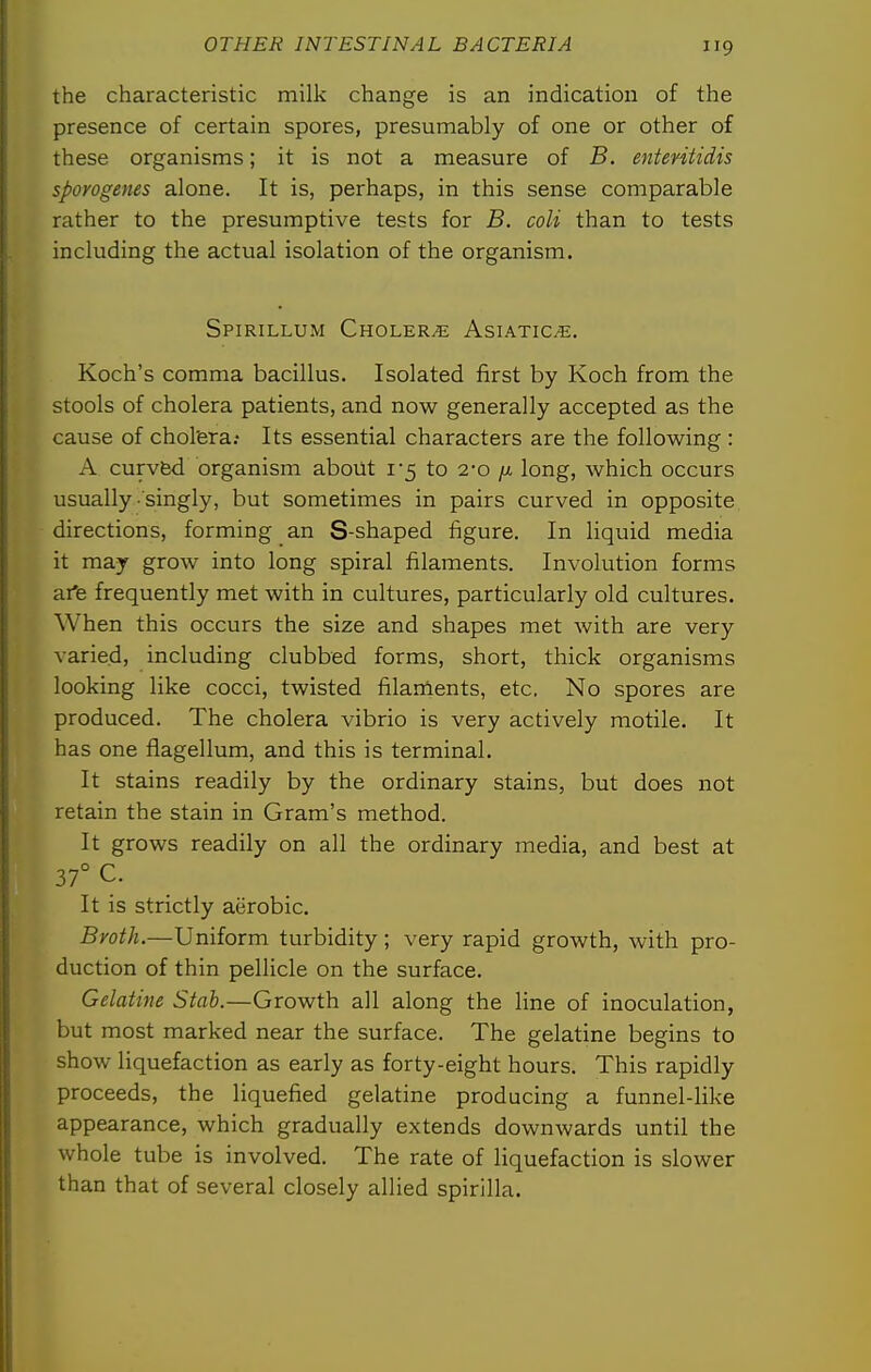 the characteristic milk change is an indication of the presence of certain spores, presumably of one or other of these organisms; it is not a measure of B. ententidis spovogenes alone. It is, perhaps, in this sense comparable rather to the presumptive tests for B. coli than to tests including the actual isolation of the organism. Spirillum Cholera Asiatics. Koch's comma bacillus. Isolated first by Koch from the stools of cholera patients, and now generally accepted as the cause of chol'era; Its essential characters are the following : A curvfed organism about i5 to 2-0 /a long, which occurs usually singly, but sometimes in pairs curved in opposite, directions, forming an S-shaped figure. In liquid media it may grow into long spiral filaments. Involution forms afe frequently met with in cultures, particularly old cultures. When this occurs the size and shapes met with are very varied, including clubbed forms, short, thick organisms looking like cocci, twisted filarnents, etc, No spores are produced. The cholera vibrio is very actively motile. It has one flagellum, and this is terminal. It stains readily by the ordinary stains, but does not retain the stain in Gram's method. It grows readily on all the ordinary media, and best at 37° C. It is strictly aerobic. Broth.—Uniform turbidity; very rapid growth, with pro- duction of thin pellicle on the surface. Gelatine Stab.—Growth all along the line of inoculation, but most marked near the surface. The gelatine begins to show liquefaction as early as forty-eight hours. This rapidly proceeds, the liquefied gelatine producing a funnel-like appearance, which gradually extends downwards until the whole tube is involved. The rate of liquefaction is slower than that of several closely allied spirilla.