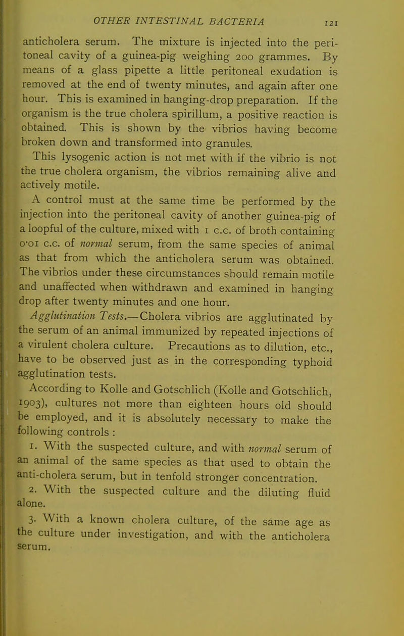 anticholera serum. The mixture is injected into the peri- toneal cavity of a guinea-pig weighing 200 grammes. By- means of a glass pipette a little peritoneal exudation is removed at the end of twenty minutes, and again after one hour. This is examined in hanging-drop preparation. If the organism is the true cholera spirillum, a positive reaction is obtained. This is shown by the vibrios having become broken down and transformed into granules. This lysogenic action is not met with if the vibrio is not the true cholera organism, the vibrios remaining alive and actively motile. A control must at the same time be performed by the injection into the peritoneal cavity of another guinea-pig of a loopful of the culture, mixed with 1 c.c. of broth containing o-oi c.c. of 7iormal serum, from the same species of animal as that from which the anticholera serum was obtained. The vibrios under these circumstances should remain motile and unaffected when withdrawn and examined in hanging drop after twenty minutes and one hour. Agglutinatioji Tests.—Cholera, vibrios are agglutinated by the serum of an animal immunized by repeated injections of a virulent cholera culture. Precautions as to dilution, etc., have to be observed just as in the corresponding typhoid agglutination tests. According to Kolle and Gotschlich (KoUe and Gotschlich, 1903), cultures not more than eighteen hours old should be employed, and it is absolutely necessary to make the following controls : 1. With the suspected culture, and with normal serum of an animal of the same species as that used to obtain the anti-cholera serum, but in tenfold stronger concentration. 2. With the suspected culture and the diluting fluid alone. 3. With a known cholera culture, of the same age as the culture under investigation, and with the anticholera serum.