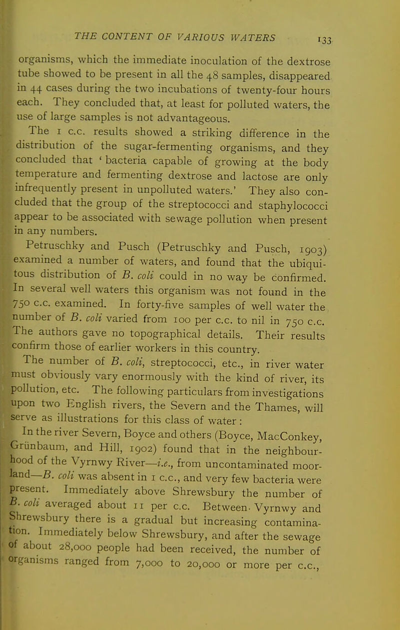 organisms, which the immediate inoculation of the dextrose tube showed to be present in all the 48 samples, disappeared in 44 cases during the two incubations of twenty-four hours each. They concluded that, at least for polluted waters, the use of large samples is not advantageous. The I c.c. results showed a striking difference in the distribution of the sugar-fermenting organisms, and they concluded that ' bacteria capable of growing at the body temperature and fermenting dextrose and lactose are only infrequently present in unpolluted waters.' They also con- cluded that the group of the streptococci and staphylococci appear to be associated with sewage pollution when present in any numbers. Petruschky and Pusch (Petruschky and Pusch, 1903) examined a number of waters, and found that the ubiqui- tous distribution of B. coli could in no way be confirmed. In several well waters this organism was not found in the 750 c.c. examined. In forty-five samples of well water the number of B. coli varied from 100 per c.c. to nil in 750 c.c. The authors gave no topographical details. Their results confirm those of earlier workers in this country. The number of B. coli, streptococci, etc., in river water must obviously vary enormously with the kind of river, its pollution, etc. The following particulars from investigations upon two English rivers, the Severn and the Thames, will serve as illustrations for this class of water: In the river Severn, Boyce and others (Boyce, MacConkey, Grunbaum, and Hill, 1902) found that in the neighbour- hood of the Vyrnwy River—i.e., from uncontaminated moor- land—5. coli was absent in i c.c, and very few bacteria were present. Immediately above Shrewsbury the number of B.coli averaged about 11 per c.c. Between-Vyrnwy and Shrewsbury there is a gradual but increasing contamina- tion. Immediately below Shrewsbury, and after the sewage ' of about 28,000 people had been received, the number of or^janisms ranged from 7,000 to 20,000 or more per c.c,