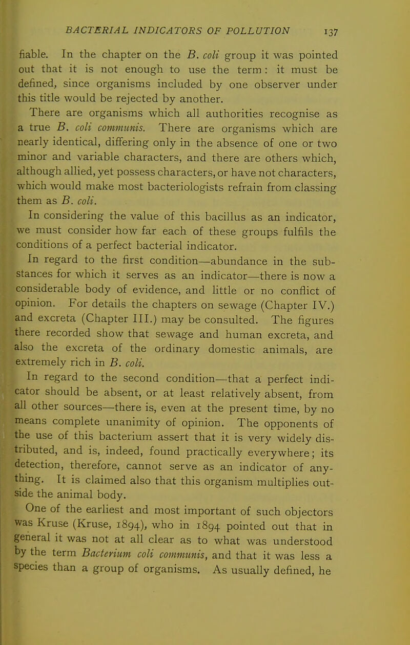 fiable. In the chapter on the B. coli group it was pointed out that it is not enough to use the term : it must be defined, since organisms included by one observer under this title would be rejected by another. There are organisms which all authorities recognise as a true B. coli communis. There are organisms which are nearly identical, differing only in the absence of one or two minor and variable characters, and there are others which, although allied, yet possess characters, or have not characters, which would make most bacteriologists refrain from classing them as B. coli. In considering the value of this bacillus as an indicator, we must consider how far each of these groups fulfils the conditions of a perfect bacterial indicator. In regard to the first condition—abundance in the sub- stances for which it serves as an indicator—there is now a considerable body of evidence, and httle or no conflict of opinion. For details the chapters on sewage (Chapter IV.) and excreta (Chapter III.) may be consulted. The figures there recorded show that sewage and human excreta, and also the excreta of the ordinary domestic animals, are extremely rich in B. coli. In regard to the second condition—that a perfect indi- cator should be absent, or at least relatively absent, from all other sources—there is, even at the present time, by no means complete unanimity of opinion. The opponents of the use of this bacterium assert that it is very widely dis- tributed, and is, indeed, found practically everywhere; its detection, therefore, cannot serve as an indicator of any- thmg. It is claimed also that this organism multiplies out- side the animal body. One of the earliest and most important of such objectors was Kruse (Kruse, 1894), who in 1894 pointed out that in general it was not at all clear as to what was understood 1 by the term Bacterium coli communis, and that it was less a I species than a group of organisms. As usually defined, he