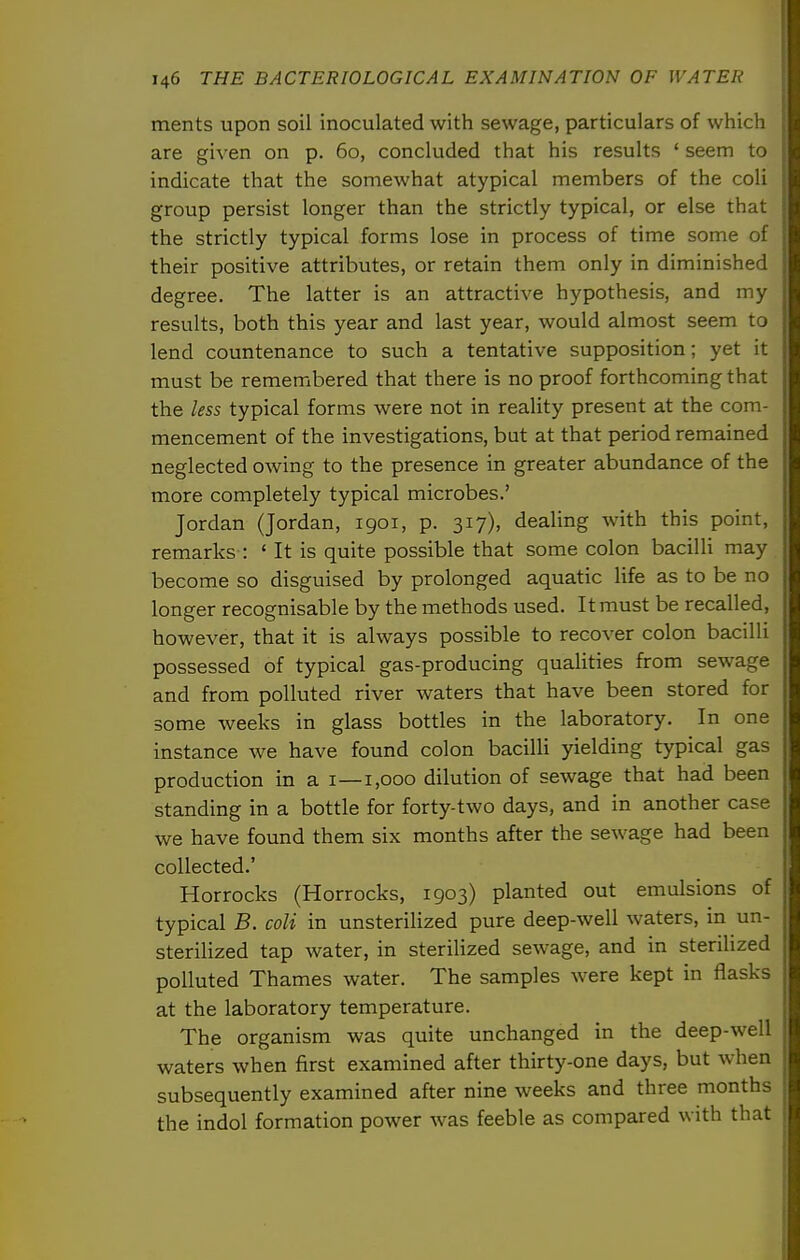 ments upon soil inoculated with sewage, particulars of whicli a are given on p. 60, concluded that his results ' seem to c indicate that the somewhat atypical members of the coli ii group persist longer than the strictly typical, or else that 1 the strictly typical forms lose in process of time some of \ their positive attributes, or retain them only in diminished % degree. The latter is an attractive hypothesis, and my ^ results, both this year and last year, would almost seem to lend countenance to such a tentative supposition; yet it must be remembered that there is no proof forthcoming that the less typical forms were not in reality present at the com- mencement of the investigations, but at that period remained neglected owing to the presence in greater abundance of the more completely typical microbes.' Jordan (Jordan, 1901, p. 317), dealing with this point, remarks : ' It is quite possible that some colon bacilli may become so disguised by prolonged aquatic life as to be no longer recognisable by the methods used. It must be recalled, however, that it is always possible to recover colon bacilli possessed of typical gas-producing qualities from sewage and from polluted river waters that have been stored for some weeks in glass bottles in the laboratory. In one instance we have found colon bacilli yielding typical gas production in a 1—1,000 dilution of sewage that had been standing in a bottle for forty-two days, and in another case we have found them six months after the sewage had been collected.' Horrocks (Horrocks, 1903) planted out emulsions of typical B. coli in unsteriHzed pure deep-well waters, in un- sterilized tap water, in sterilized sewage, and in sterihzed polluted Thames water. The samples were kept in flasks at the laboratory temperature. The organism was quite unchanged in the deep-well waters when first examined after thirty-one days, but when subsequently examined after nine weeks and three months the indol formation power was feeble as compared with that