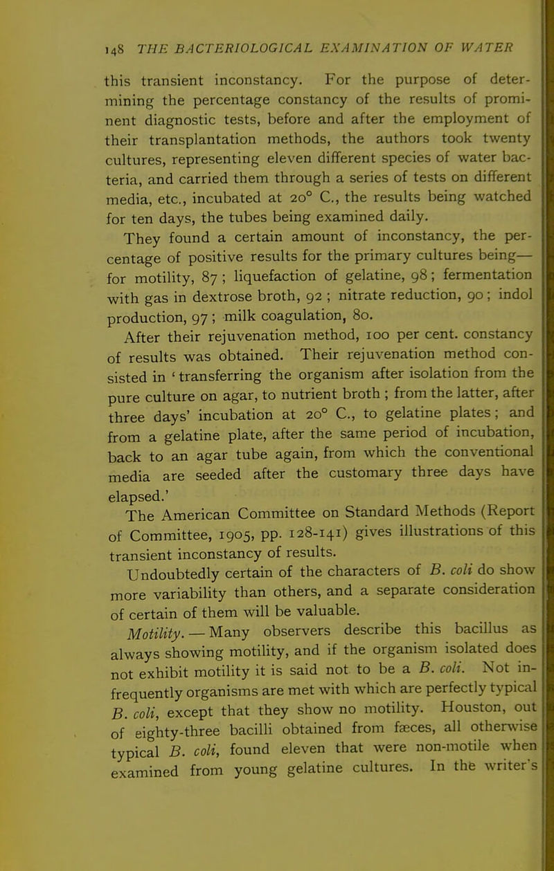 this transient inconstancy. For the purpose of deter- mining the percentage constancy of the results of promi- nent diagnostic tests, before and after the employment of their transplantation methods, the authors took twenty cultures, representing eleven different species of water bac- teria, and carried them through a series of tests on different media, etc., incubated at 20° C, the results being watched for ten days, the tubes being examined daily. They found a certain amount of inconstancy, the per- centage of positive results for the primary cultures being— for motility, 87 ; liquefaction of gelatine, 98; fermentation with gas in dextrose broth, 92 ; nitrate reduction, 90; indol production, 97 ; milk coagulation, 80. After their rejuvenation method, 100 per cent, constancy of results was obtained. Their rejuvenation method con- sisted in ' transferring the organism after isolation from the pure culture on agar, to nutrient broth ; from the latter, after three days' incubation at 20° C, to gelatine plates; and from a gelatine plate, after the same period of incubation, back to an agar tube again, from which the conventional media are seeded after the customary three days have elapsed.' The American Committee on Standard Methods (Report of Committee, 1905, pp. 128-141) gives illustrations of this transient inconstancy of results. Undoubtedly certain of the characters of B. coli do show more variability than others, and a separate consideration of certain of them will be valuable. Motility. — Many observers describe this bacillus as always showing motility, and if the organism isolated does not exhibit motility it is said not to be a B. coli. Not in- frequently organisms are met with which are perfectly typical B. coli, except that they show no motility. Houston, out of eighty-three bacilli obtained from faeces, all othervvise typical B. coli, found eleven that were non-motile when examined from young gelatine cultures. In the writer's
