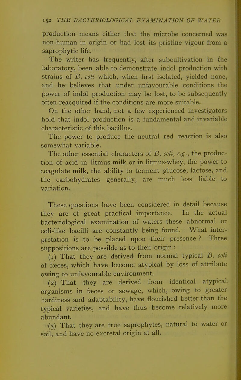 production means either that the microbe concerned was non-human in origin or had lost its pristine vigour from a saprophytic life. The writer has frequently, after subcultivation in the laboratory, been able to demonstrate indol production with strains of B. coli which, when first isolated, yielded none, and he believes that under unfavourable conditions the power of indol production may be lost, to be subsequently often reacquired if the conditions are more suitable. On the other hand, not a few experienced investigators hold that indol production is a fundamental and invariable characteristic of this bacillus. The power to produce the neutral red reaction is also somewhat variable. The other essential characters of B. coli, e.g., the produc- tion of acid in litmus-milk or in litmus-whey, the power to coagulate milk, the ability to ferment glucose, lactose, and the carbohydrates generally, are much less liable to variation. These questions have been considered in detail because they are of great practical importance. In the actual bacteriological examination of waters these abnormal or coli-like bacilli are constantly being found. What inter- pretation is to be placed upon their presence ? Three suppositions are possible as to their origin : (1) That they are derived from normal typical B. coli of faeces, which have become atypical by loss of attribute owing to unfavourable environment. (2) That they are derived from identical atypical organisms in faeces or sewage, which, owing to greater hardiness and adaptability, have flourished better than the typical varieties, and have thus become relatively more abundant. (3) That they are true saprophytes, natural to water or soil, and have no excretal origin at all.