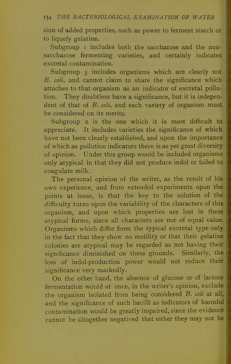 sion of added properties, such as power to ferment starch or to liquefy gelatine. Subgroup I includes both the saccharose and the non- saccharose fermenting varieties, and certainly indicates excretal contamination. Subgroup 3 includes organisms which are clearly not B. coli, and cannot claim to share the significance which attaches to that organism as an indicator of excretal pollu- tion. They doubtless have a significance, but it is indepen- dent of that of B. coli, and each variety of organism must be considered on its merits. Subgroup 2 is the one which it is most difficult to appreciate. It includes varieties the significance of which have not been clearly established, and upon the importance of which as pollution indicators there is as yet great diversity of opinion. Under this group would be included organisms only atypical in that they did not produce indol or failed to coagulate milk. The personal opinion of the writer, as the result of his own experience, and from extended experiments upon the points at issue, is that the key to the solution of the difficulty turns upon the variability of the characters of this organism, and upon which properties are lost in these atypical forms, since all characters are not of equal value. Organisms which differ from the typical excretal type only in the fact that they show no motility or that their gelatine colonies are atypical may be regarded as not having their significance diminished on these grounds. Similarly, the loss of indol-production power would not reduce their significance very markedly. On the other hand, the absence of glucose or of lactose fermentation would at once, in the writer's opinion, exclude the organism isolated from being considered B. coli at all, and the significance of such bacilli as indicators of harmful contamination would be greatly impaired, since the evidence cannot be altogether negatived that either they may not be