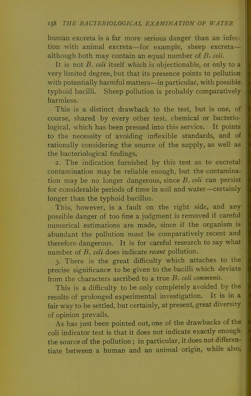 human excreta is a far more serious danger than an infec- tion with animal excreta—for example, sheep excreta— although both may contain an equal number of B. coli. It is not B. coli itself which is objectionable, or only to a very limited degree, but that its presence points to pollution with potentially harmful matters—in particular, with possible typhoid bacilli. Sheep pollution is probably comparatively harmless. This is a distinct drawback to the test, but is one, of course, shared by every other test, chemical or bacterio- logical, which has been pressed into this service. It points to the necessity of avoiding inflexible standards, and of rationally considering the source of the supply, as well as the bacteriological findings. 2. The indication furnished by this test as to excretal contamination may be reliable enough, but the contamina- tion may be no longer dangerous, since B. coli can persist for considerable periods of time in soil and water—certainly longer than the typhoid bacillus. This, however, is a fault on the right side, and any possible danger of too fine a judgment is removed if careful numerical estimations are made, since if the organism is abundant the pollution must be comparatively recent and therefore dangerous. It is for careful research to say what number of B. coli does indicate recent pollution. 3. There is the great difficulty which attaches to tlie precise significance to be given to the bacilli which deviate from the characters ascribed to a true B. coli coinmnnis. This is a difficulty to be only completely avoided by the results of prolonged experimental investigation. It is in a fair way to be settled, but certainly, at present, great diversity of opinion prevails. As has just been pointed out, one of the drawbacks of the coli indicator test is that it does not indicate exactly enough the source of the pollution ; in particular, it does not differen- tiate between a human and an animal origin, while also,