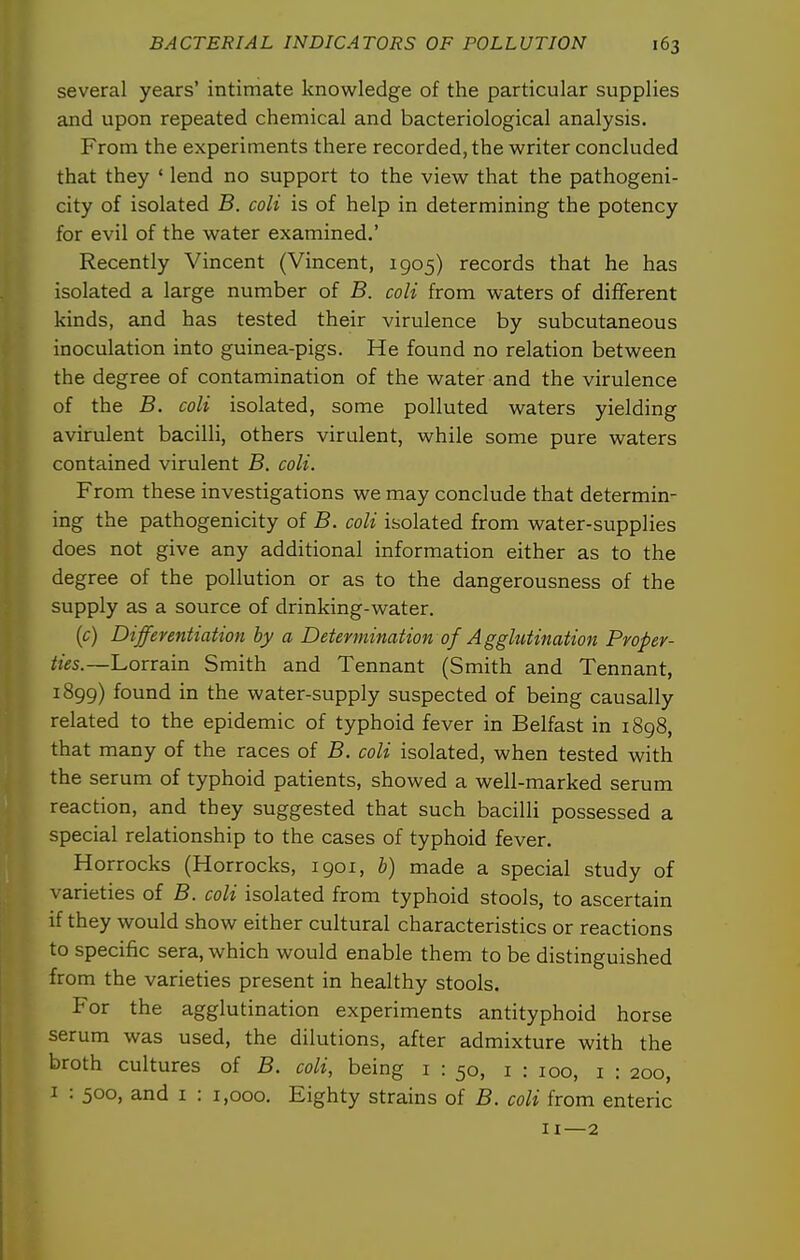 several years' intimate knowledge of the particular supplies and upon repeated chemical and bacteriological analysis. From the experiments there recorded, the writer concluded that they ' lend no support to the view that the pathogeni- city of isolated B. coli is of help in determining the potency for evil of the water examined.' Recently Vincent (Vincent, 1905) records that he has isolated a large number of B. coli from waters of dififerent kinds, and has tested their virulence by subcutaneous inoculation into guinea-pigs. He found no relation between the degree of contamination of the water and the virulence of the B. coli isolated, some polluted waters yielding avirulent bacilli, others virulent, while some pure waters contained virulent B. coli. From these investigations we may conclude that determin- ing the pathogenicity of B. coli isolated from water-supplies does not give any additional information either as to the degree of the pollution or as to the dangerousness of the supply as a source of drinking-water. [c) Differentiation by a Detennination of Agglutination Proper- ties.—Lorrain Smith and Tennant (Smith and Tennant, 1899) found in the water-supply suspected of being causally related to the epidemic of typhoid fever in Belfast in 1898, that many of the races of B. coli isolated, when tested with the serum of typhoid patients, showed a well-marked serum reaction, and they suggested that such bacilli possessed a special relationship to the cases of typhoid fever. Horrocks (Horrocks, 1901, b) made a special study of varieties of B. coli isolated from typhoid stools, to ascertain if they would show either cultural characteristics or reactions to specific sera, which would enable them to be distinguished from the varieties present in healthy stools. For the agglutination experiments antityphoid horse serum was used, the dilutions, after admixture with the broth cultures of B. coli, being i : 50, i : 100, i : 200, I : 500, and i : 1,000. Eighty strains of B. coli from enteric II—2