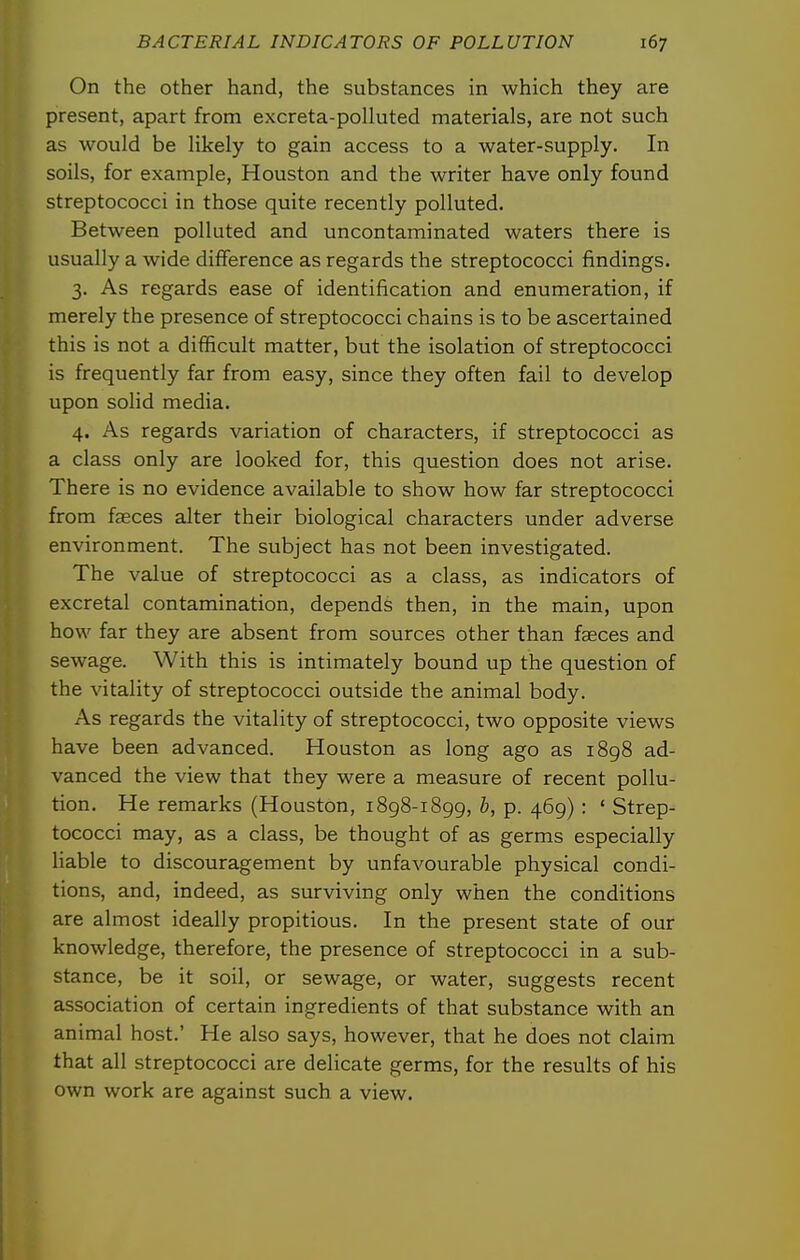 On the other hand, the substances in which they are present, apart from excreta-polluted materials, are not such as would be likely to gain access to a water-supply. In soils, for example, Houston and the writer have only found streptococci in those quite recently polluted. Between polluted and uncontaminated waters there is usually a wide difference as regards the streptococci findings. 3. As regards ease of identification and enumeration, if merely the presence of streptococci chains is to be ascertained this is not a difficult matter, but the isolation of streptococci is frequently far from easy, since they often fail to develop upon solid media. 4. As regards variation of characters, if streptococci as a class only are looked for, this question does not arise. There is no evidence available to show how far streptococci from faeces alter their biological characters under adverse environment. The subject has not been investigated. The value of streptococci as a class, as indicators of excretal contamination, depends then, in the main, upon how far they are absent from sources other than faeces and sewage. With this is intimately bound up the question of the vitality of streptococci outside the animal body. As regards the vitality of streptococci, two opposite views have been advanced. Houston as long ago as i8g8 ad- vanced the view that they were a measure of recent pollu- tion. He remarks (Houston, 1898-1899, b, p. 469) : ' Strep- tococci may, as a class, be thought of as germs especially liable to discouragement by unfavourable physical condi- tions, and, indeed, as surviving only when the conditions are almost ideally propitious. In the present state of our knowledge, therefore, the presence of streptococci in a sub- stance, be it soil, or sewage, or water, suggests recent association of certain ingredients of that substance with an animal host.' He also says, however, that he does not claim that all streptococci are delicate germs, for the results of his own work are against such a view. I