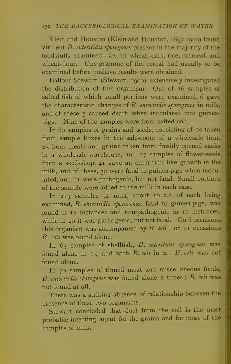 Klein and Houston (Klein and Houston, 1899-1900) found virulent B. enteritidis sporogenes present in the majority of the foodstuffs examined—i.e., in wheat, oats, rice, oatmeal, and wheat-flour. One gramme of the cereal had usually to be examined before positive results were obtained. Balfour Stewart (Stewart, igoo) extensively investigated the distribution of this organism. Out of 16 samples of salted fish of which small portions were examined, 6 gave the characteristic changes of B. enteritidis sporogenes in milk, and of these 5 caused death when inoculated into guinea- pigs. Nine of the samples were from salted cod. In 60 samples of grains and seeds, consisting of 20 taken from sample boxes in the sale-room of a wholesale firm, 23 from meals and grains taken from freshly opened sacks in a wholesale warehouse, and 17 samples of flower-seeds from a seed-shop, 41 gave an enteritidis-like growth in the milk, and of these, 30 were fatal to guinea-pigs when inocu- lated, and 11 were pathogenic, but not fatal. Small portions of the sample were added to the milk in each case. In 213 samples of milk, about 10 c.c. of each being examined, B. enteritidis sporogenes, fatal to guinea-pigs, was found in 18 instances and non-pathogenic in 11 instances, while in 20 it was pathogenic, but not fatal. On 6 occasions this organism was accompanied by B. coli ; on 11 occasions B. coli was found alone. In 63 samples of shellfish, B. enteritidis sporogenes was found alone in 15, and with B. coli in 2. B. coli was not found alone. In 70 samples of tinned meat and miscellaneous foods, B. enteritidis sporogenes was found alone 8 times ; B. coli was not found at all. There was a striking absence of relationship between the presence of these two organisms. Stewart concluded that dust from the soil is the most probable infecting agent for the grains and for most of the samples of milk.