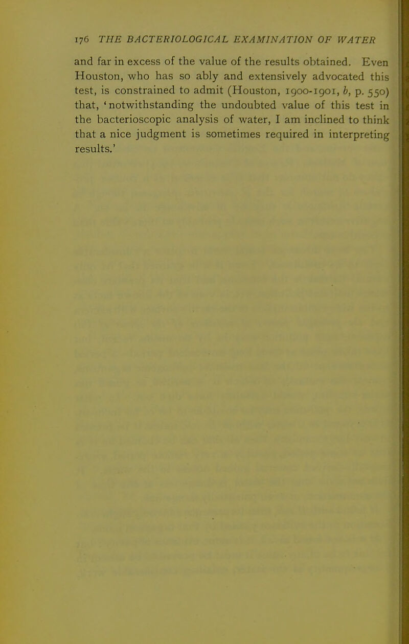 and far in excess of the value of the results obtained. Even i Houston, who has so ably and extensively advocated this ; test, is constrained to admit (Houston, 1900-igoi, b, p. 550) ; that, 'notwithstanding the undoubted value of this test in the bacterioscopic analysis of water, I am inclined to think that a nice judgment is sometimes required in interpreting results.' I i I i