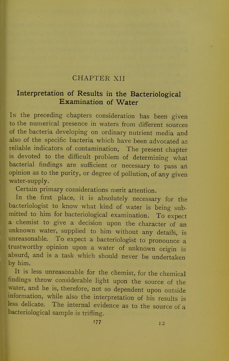 CHAPTER XII Interpretation of Results in the Bacteriological Examination of Water In the preceding chapters consideration has been given to the numerical presence in waters from different sources of the bacteria developing on ordinary nutrient media and also of the specific bacteria which have been advocated as reliable indicators of contamination. The present chapter is devoted to the difficult problem of determining what bacterial findings are sufficient or necessary to pass ah opinion as to the purity, or degree of pollution, of any given water-supply. Certain primary considerations merit attention. In the first place, it is absolutely necessary for the bacteriologist to know what kind of water is being sub- mitted to him for bacteriological examination. To expect a chemist to give a decision upon the character of an unknown water, supplied to him without any details, is unreasonable. To expect a bacteriologist to pronounce a trustworthy opinion upon a water of unknown origin is absurd, and is a task which should never be undertaken by him. It is less unreasonable for the chemist, for the chemical findings throw considerable light upon the source of the water, and he is, therefore, not so dependent upon outside information, while also the interpretation of his results is less delicate. The internal evidence as to the source of a bacteriological sample is trifiing.