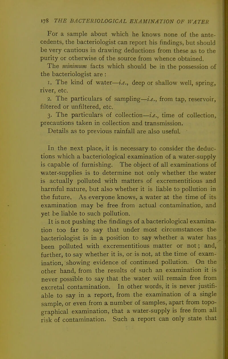 For a sample about which he knows none of the ante- cedents, the bacteriologist can report his findings, but should be very cautious in drawing deductions from these as to the purity or otherwise of the source from whence obtained. The minimim facts which should be in the possession of the bacteriologist are : 1. The kind of water—i.e., deep or shallow well, spring, river, etc. 2. The particulars of sampling—i.e., from tap, reservoir, filtered or unfiltered, etc. 3. The particulars of collection—i.e., time of collection, precautions taken in collection and transmission. Details as to previous rainfall are also useful. In the next place, it is necessary to consider the deduc- tions which a bacteriological examination of a water-supply is capable of furnishing. The object of all examinations of water-supplies is to determine not only whether the water is actually polluted with matters of excrementitious and harmful nature, but also whether it is liable to pollution in the future. As everyone knows, a water at the time of its examination may be free from actual contamination, and yet be liable to such pollution. It is not pushing the findings of a bacteriological examina- tion too far to say that under most circumstances the bacteriologist is in a position to say whether a water has been polluted with excrementitious matter or not; and, further, to say whether it is, or is not, at the time of exam- ination, showing evidence of continued pollution. On the other hand, from the results of such an examination it is never possible to say that the water will remain free from excretal contamination. In other words, it is never justifi- able to say in a report, from the examination of a single sample, or even from a number of samples, apart from topo- graphical examination, that a water-supply is free from all risk of contamination. Such a report can only state that