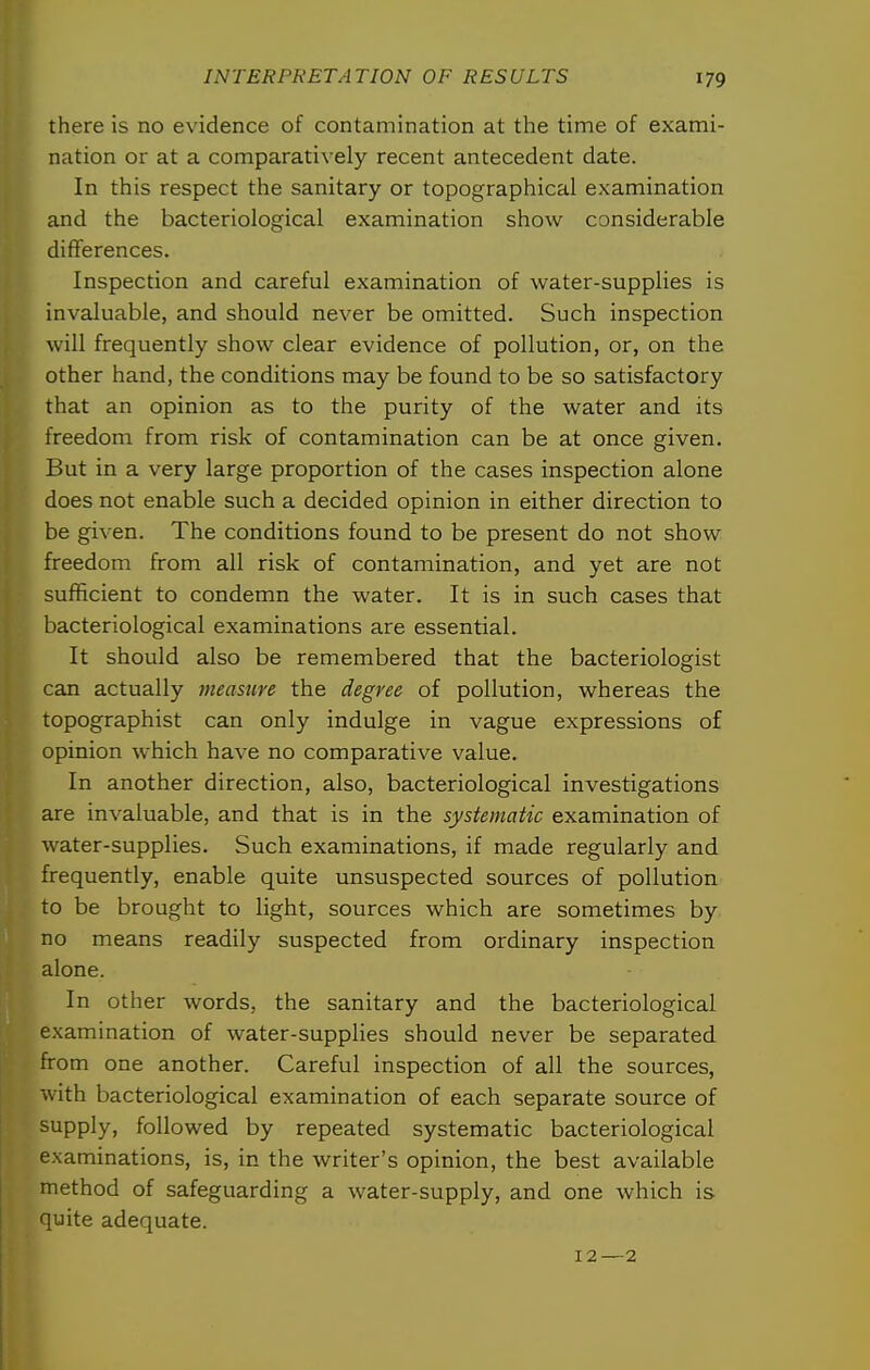 there is no evidence of contamination at the time of exami- nation or at a comparatively recent antecedent date. In this respect the sanitary or topographical examination and the bacteriological examination show considerable differences. Inspection and careful examination of water-supplies is invaluable, and should never be omitted. Such inspection will frequently show clear evidence of pollution, or, on the other hand, the conditions may be found to be so satisfactory that an opinion as to the purity of the water and its freedom from risk of contamination can be at once given. But in a very large proportion of the cases inspection alone does not enable such a decided opinion in either direction to be given. The conditions found to be present do not show freedom from all risk of contamination, and yet are not sufficient to condemn the water. It is in such cases that bacteriological examinations are essential. It should also be remembered that the bacteriologist can actually measure the degree of pollution, whereas the topographist can only indulge in vague expressions of opinion which have no comparative value. In another direction, also, bacteriological investigations are invaluable, and that is in the systematic examination of water-supplies. Such examinations, if made regularly and frequently, enable quite unsuspected sources of pollution to be brought to light, sources which are sometimes by no means readily suspected from ordinary inspection alone. In other words, the sanitary and the bacteriological examination of water-supplies should never be separated from one another. Careful inspection of all the sources, with bacteriological examination of each separate source of supply, followed by repeated systematic bacteriological examinations, is, in the writer's opinion, the best available method of safeguarding a water-supply, and one which is quite adequate. 12—2