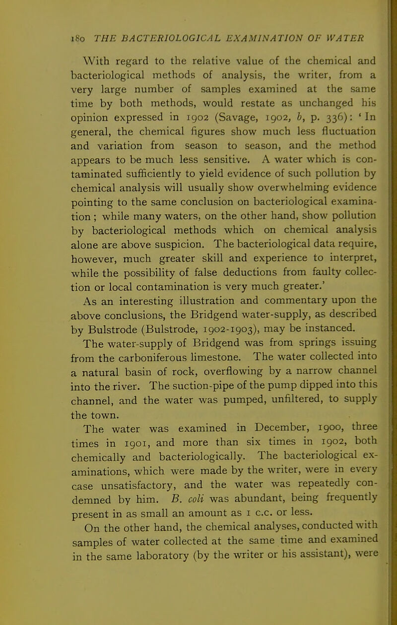 With regard to the relative value of the chemical and bacteriological methods of analysis, the writer, from a very large number of samples examined at the same time by both methods, would restate as unchanged his opinion expressed in igo2 (Savage, 1902, b, p. 336): 'In general, the chemical figures show much less fluctuation and variation from season to season, and the method appears to be much less sensitive. A water which is con- taminated sufficiently to yield evidence of such pollution by chemical analysis will usually show overwhelming evidence pointing to the same conclusion on bacteriological examina- tion ; while many waters, on the other hand, show pollution by bacteriological methods which on chemical analysis alone are above suspicion. The bacteriological data require, however, much greater skill and experience to interpret, while the possibility of false deductions from faulty collec- tion or local contamination is very much greater.' As an interesting illustration and commentary upon the above conclusions, the Bridgend water-supply, as described by Bulstrode (Bulstrode, 1902-1903), may be instanced. The water-supply of Bridgend was from springs issuing from the carboniferous Umestone. The water collected into a natural basin of rock, overflowing by a narrow channel into the river. The suction-pipe of the pump dipped into this channel, and the water was pumped, unfiltered, to supply the town. The water was examined in December, 1900, three times in 1901, and more than six times in 1902, both chemically and bacteriologically. The bacteriological ex- aminations, which were made by the writer, were in every case unsatisfactory, and the water was repeatedly con- demned by him. B. coli was abundant, being frequently present in as small an amount as i c.c. or less. On the other hand, the chemical analyses, conducted with samples of water collected at the same time and examined in the same laboratory (by the writer or his assistant), were