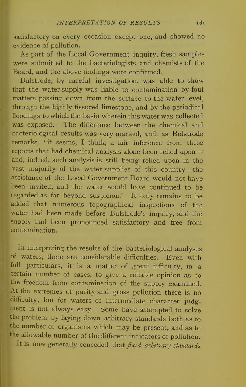 satisfactory on every occasion except one, and showed no evidence of pollution. As part of the Local Government inquiry, fresh samples were submitted to the bacteriologists and chemists of the Board, and the above findings were confirmed. Bulstrode, by careful investigation, was able to show that the water-supply was liable to contamination by foul matters passing down from the surface to the water level, through the highly fissured limestone, and by the periodical floodings to which the basin wherein this water was collected was exposed. The difference between the chemical and bacteriological results was very marked, and, as Bulstrode remarks, ' it seems, I think, a fair inference from these reports that had chemical analysis alone been relied upon— and, indeed, such analysis is still being rehed upon in the vast majority of the water-supplies of this country—the assistance of the Local Government Board would not have been invited, and the water would have continued to be regarded as far beyond suspicion.' It only remains to be added that numerous topographical inspections of the water had been made before Bulstrode's inquiry, and the supply had been pronounced satisfactory and free from contamination. In interpreting the results of the bacteriological analyses of waters, there are considerable difficulties. Even with full particulars, it is a matter of great difficulty, in a certain number of cases, to give a rehable opinion as to the freedom from contamination of the supply examined. At the extremes of purity and gross pollution there is no difficulty, but for waters of intermediate character judg- ment is not always easy. Some have attempted to solve the problem by laying down arbitrary standards both as to the number of organisms which may be present, and as to the allowable number of the diflferent indicators of pollution. It is now generally conceded that fixed arbitrary standards