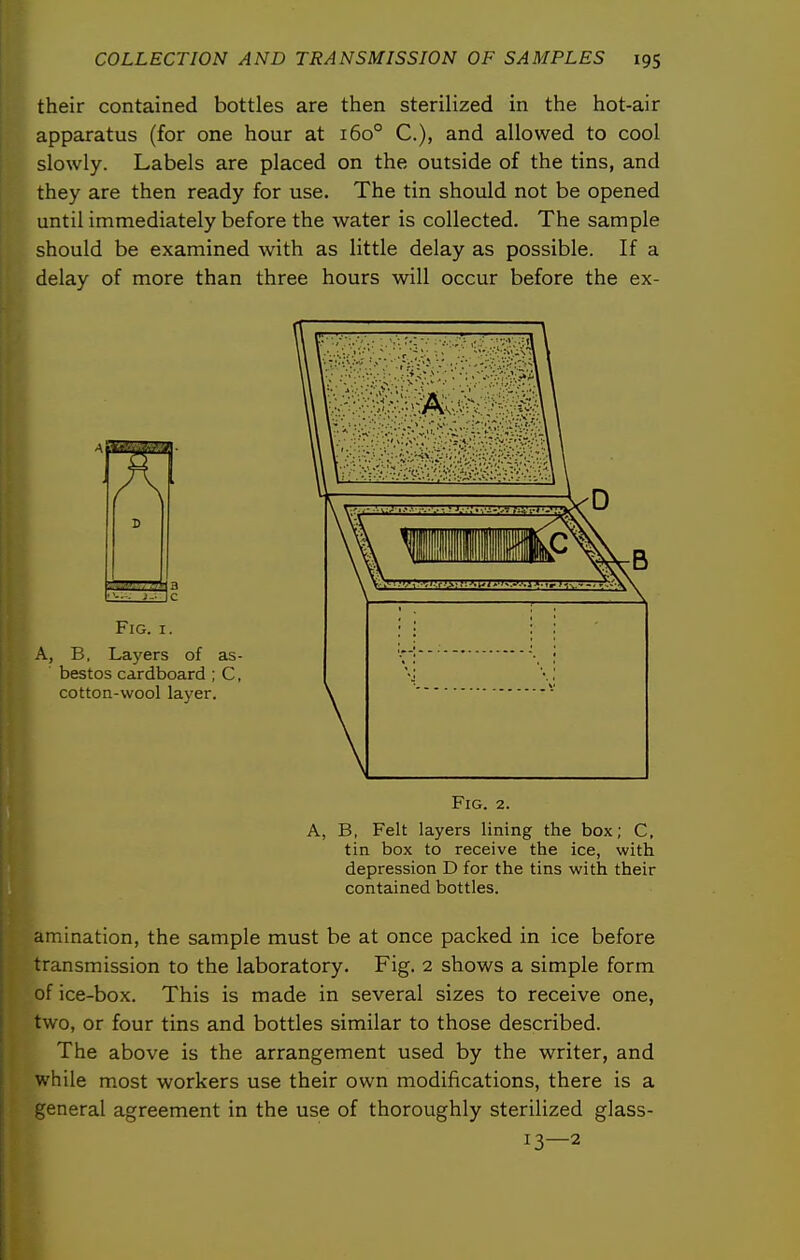 their contained bottles are then sterilized in the hot-air apparatus (for one hour at 160° C), and allowed to cool slowly. Labels are placed on the outside of the tins, and they are then ready for use. The tin should not be opened until immediately before the water is collected. The sample should be examined with as little delay as possible. If a delay of more than three hours will occur before the ex- amination, the sample must be at once packed in ice before transmission to the laboratory. Fig. 2 shows a simple form of ice-box. This is made in several sizes to receive one, two, or four tins and bottles similar to those described. The above is the arrangement used by the writer, and while most workers use their own modifications, there is a general agreement in the use of thoroughly sterilized glass- FlG. I. A, B, Layers of as- bestos cardboard ; C, cotton-wool layer. Fig. 2. A, B, Felt layers lining the box; C, tin box to receive the ice, with depression D for the tins with their contained bottles. 13—2