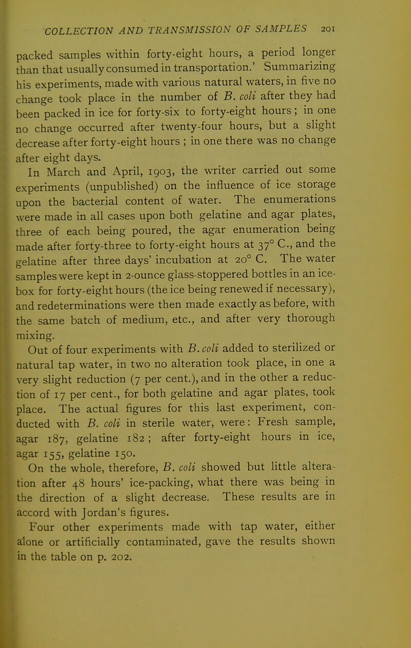 packed samples within forty-eight hours, a period longer than that usually consumed in transportation.' Summarizing his experiments, made with various natural waters, in five no change took place in the number of B. coli after they had been packed in ice for forty-six to forty-eight hours; in one no change occurred after twenty-four hours, but a slight decrease after forty-eight hours ; in one there was no change after eight days. IIn March and April, 1903, the writer carried out some experiments (unpublished) on the influence of ice storage upon the bacterial content of water. The enumerations were made in all cases upon both gelatine and agar plates, three of each being poured, the agar enumeration being made after forty-three to forty-eight hours at 37° C, and the gelatine after three days' incubation at 20° C. The water samples were kept in 2-ounce glass-stoppered bottles in an ice- box for forty-eight hours (the ice being renewed if necessary), and redeterminations were then made exactly as before, with the same batch of medium, etc., and after very thorough mixing. Out of four experiments with B. coli added to sterilized or natural tap water, in two no alteration took place, in one a very slight reduction (7 per cent.), and in the other a reduc- tion of 17 per cent., for both gelatine and agar plates, took place. The actual figures for this last experiment, con- ducted with B. coli in sterile water, were: Fresh sample, agar 187, gelatine 182 ; after forty-eight hours in ice, agar 155, gelatine 150. On the whole, therefore, B. coli showed but little altera- tion after 48 hours' ice-packing, what there was being in the direction of a slight decrease. These results are in accord with Jordan's figures. Four other experiments made with tap water, either alone or artificially contaminated, gave the results shown in the table on p. 202.