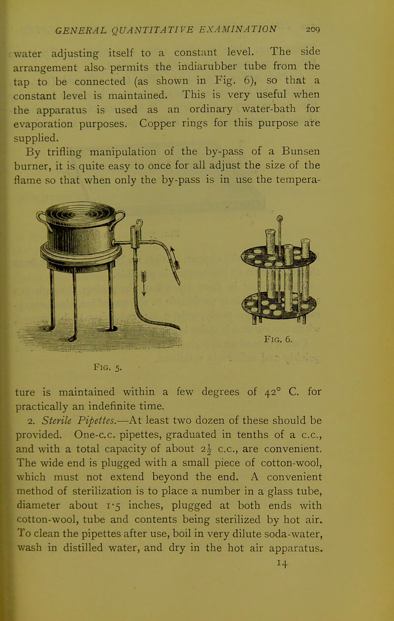 water adjusting itself to a constant level. The side arrangement also- permits the indiarubber tube from the tap to be connected (as shown in Fig. 6), so that a constant level is maintained. This is very useful when the apparatus is used as an ordinary water-bath for evaporation purposes. Copper rings for this purpose aire supplied. By trifling manipulation of the by-pass of a Bunsen burner, it is quite easy to once for all adjust the size of the flame so that when only the by-pass is in use the tempera- FiG. 5. ture is maintained within a few degrees of 42° C. for practically an indefinite time. 2. Sterile Pipettes.—At least two dozen of these should be provided. One-c.c. pipettes, graduated in tenths of a c.c, ,d with a total capacity of about 2| ex., are convenient, he wide end is plugged with a small piece of cotton-wool, which must not extend beyond the end. A convenient method of sterilization is to place a number in a glass tube, diameter about 1*5 inches, plugged at both ends with otton-wool, tube and contents being sterilized by hot air. o clean the pipettes after use, boil in very dilute soda-water, ash in distilled water, and dry in the hot air apparatus.