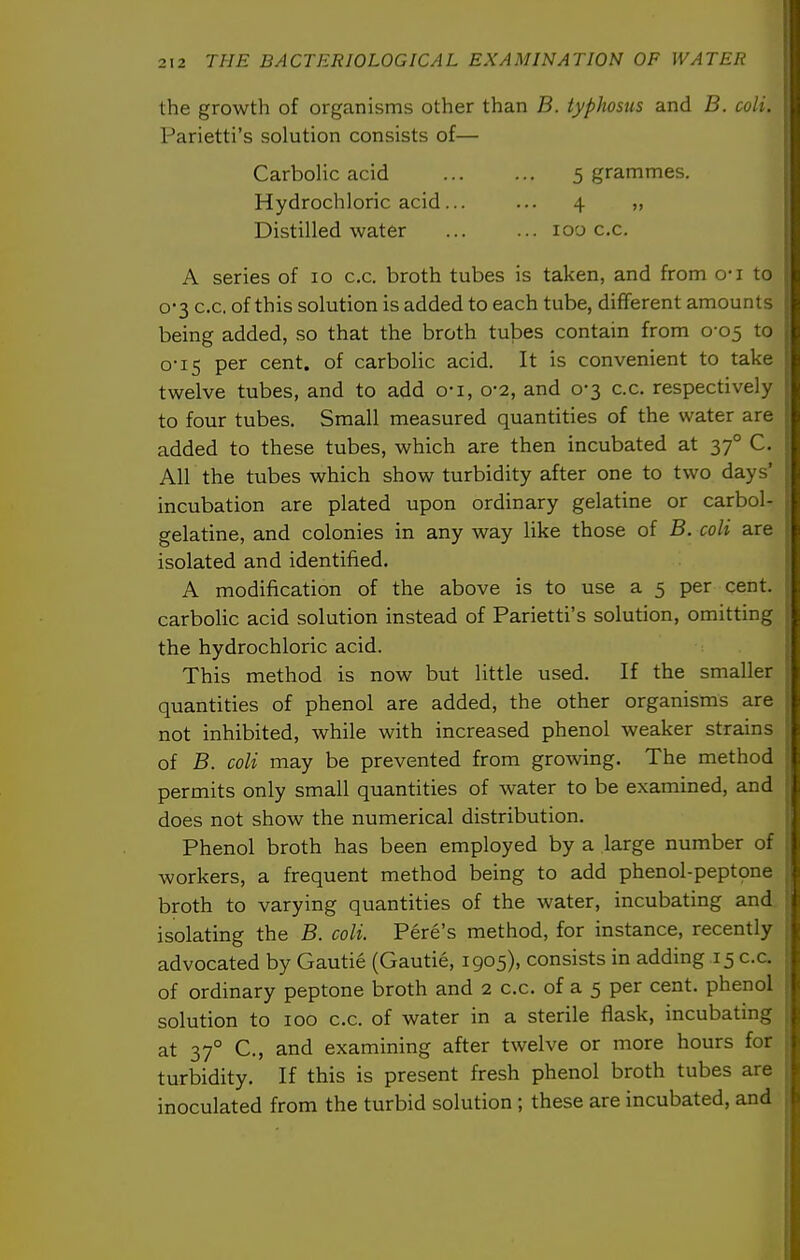 the growth of organisms other than B. typhosus and B. coli. Parietti's solution consists of— CarboHc acid 5 grammes. Hydrochloric acid... ... 4 „ Distilled water 100 c.c. A series of 10 c.c. broth tubes is taken, and from o-i to 0-3 c.c. of this solution is added to each tube, different amounts being added, so that the broth tubes contain from 0-05 to 0-15 per cent, of carbolic acid. It is convenient to take twelve tubes, and to add o-i, 0-2, and 0-3 c.c. respectively to four tubes. Small measured quantities of the water are added to these tubes, which are then incubated at 37° C. All the tubes which show turbidity after one to two days' incubation are plated upon ordinary gelatine or carbol- gelatine, and colonies in any way like those of B. coli are isolated and identified. A modification of the above is to use a 5 per cent, carbolic acid solution instead of Parietti's solution, omitting the hydrochloric acid. This method is now but little used. If the smaller quantities of phenol are added, the other organisms are not inhibited, while with increased phenol weaker strains of B. coli may be prevented from growing. The method permits only small quantities of water to be examined, and does not show the numerical distribution. Phenol broth has been employed by a large number of workers, a frequent method being to add phenol-peptone broth to varying quantities of the water, incubating and isolating the B. coli. Pere's method, for instance, recently advocated by Gautie (Gautie, 1905), consists in adding 15 c.c. of ordinary peptone broth and 2 c.c. of a 5 per cent, phenol solution to 100 c.c. of water in a sterile flask, incubating at 37° C, and examining after twelve or more hours for turbidity. If this is present fresh phenol broth tubes are inoculated from the turbid solution ; these are incubated, and