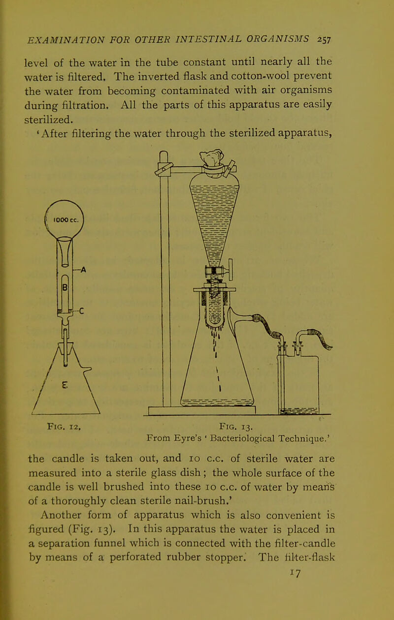 level of the water in the tube constant until nearly all the water is filtered. The inverted flask and cotton-wool prevent the water from becoming contaminated with air organisms during filtration. All the parts of this apparatus are easily sterilized. ' After filtering the water through the sterilized apparatus, Fig. 12. Fig. 13. From Eyre's ' Bacteriological Technique.' the candle is taken out, and 10 c.c. of sterile water are measured into a sterile glass dish ; the whole surface of the candle is well brushed into these 10 c.c. of water by meariS of a thoroughly clean sterile nail-brush.' Another form of apparatus which is also convenient is figured (Fig. 13). In this apparatus the water is placed in a separation funnel which is connected with the filter-candle by means of a perforated rubber stopper. The filter-flask 17