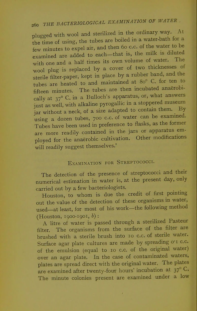 plugged with wool and sterilized in the ordinary way At the lime of using, the tubes are boiled in a water-bath for a few minutes to expel air, and then 60 c.c. of the water to be examined are added to each-that is, the milk is diluted with one and a half times its own volume of water, ihe wool plug is replaced by a cover of two thicknesses of sterile filter-paper, kept in place by a rubber band, and the tubes are heated to and maintained at 80° C. for ten to fifteen minutes. The tubes are then incubated anaerobi- cally at 37° C in a Bulloch's apparatus, or, what answers just as well, with alkaline pyrogallic in a stoppered museum jar without a neck, of a size adapted to contain them. _ By using a dozen tubes, 700 c.c. of water can be exammed. Tubes have been used in preference to flasks, as the former are more readily contained in the jars or apparatus em- ployed for the anaerobic cultivation. Other modifications will readily suggest themselves.' Examination for Streptococci. The detection of the presence of streptococci and their numerical estimation in water is, at the present day, only carried out by a few bacteriologists. Houston, to whom is due the credit of first pointing out the value of the detection of these organisms in water, used—at least, for most of his work—the following method (Houston, 1900-1901, b) : A litre of water is passed through a sterilized Pasteur filter. The organisms from the surface of the filter are brushed with a sterile brush into 10 c.c, of sterile water. Surface agar plate cultures are made by spreading o-i c.c. of the emulsion (equal to 10 c.c. of the original water) over an agar plate. In the case of contaminated waters, plates are spread direct with the original water. The plates are examined after twenty-four hours' incubation at 37° C. The minute colonies present are examined under a low