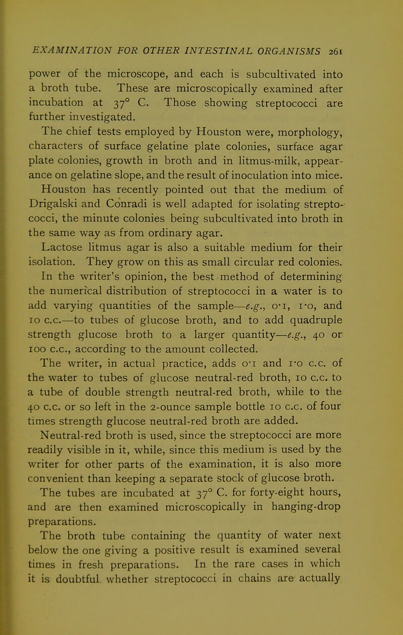 power of the microscope, and each is subcultivated into a broth tube. These are microscopically examined after incubation at 37° C. Those showing streptococci are further investigated. The chief tests employed by Houston were, morphology, characters of surface gelatine plate colonies, surface agar plate colonies, growth in broth and in litmus-milk, appear- ance on gelatine slope, and the result of inoculation into mice. Houston has recently pointed out that the medium of Drigalski and Cdnradi is well adapted for isolating strepto- cocci, the minute colonies being subcultivated into broth in the same way as from ordinary agar. Lactose litmus agar is also a suitable medium for their isolation. They grow on this as small circular red colonies. In the writer's opinion, the best method of determining the numerical distribution of streptococci in a water is to add varying quantities of the sample—e.g., o'l, I'o, and 10 c.c.—to tubes of glucose broth, and to add quadruple strength glucose broth to a larger quantity—e.g., 40 or 100 c.c, according to the amount collected. The writer, in actual practice, adds o-i and i-o c.c. of the water to tubes of glucose neutral-red broth, 10 c.c. to a tube of double strength neutral-red broth, while to the 40 c.c. or so left in the 2-ounce sample bottle 10 c.c. of four times strength glucose neutral-red broth are added. Neutral-red broth is used, since the streptococci are more readily visible in it, while, since this medium is used by the writer for other parts of the examination, it is also more convenient than keeping a separate stock of glucose broth. The tubes are incubated at 37° C. for forty-eight hours, and are then examined microscopically in hanging-drop preparations. The broth tube containing the quantity of water next below the one giving a positive result is examined several times in fresh preparations. In the rare cases in which it is doubtful whether streptococci in chains are actually