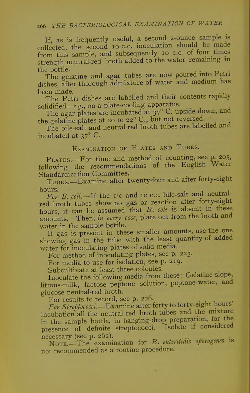 If, as is frequently useful, a second 2-ounce sample is collected, the second lo-c.c. inoculation should be made from this sample, and subsequently lo c.c. of four times strength neutral-red broth added to the water remaining m the bottle. . The gelatine and agar tubes are now poured into Fetn dishes, after thorough admixture of water and medium has been made. . The Petri dishes are labelled and their contents rapidly solidified—e g'., on a plate-cooling apparatus. l^he agar plates are incubated at 37° C. upside down, and the gelatine plates at 20 to 22° C, but not reversed. The bile-salt and neutral-red broth tubes are labelled and incubated at 37° C. Examination of Plates and Tubes. Plates.—For time and method of counting, see p. 205, following the recommendations of the English Water Standardization Committee. Tubes.—Examine after twenty-four and after torty-eignt ^°Foy B. coli.—U the i-o and 10 c.c. bile-salt and neutral- red broth tubes show no gas or reaction after forty-eight hours, it can be assumed that B. coli is absent m these amounts. Then, in every case, plate out from the broth and water in the sample bottle. If gas is present in these smaller amounts, use the one showing gas in the tube with the least quantity of added water for inoculating plates of solid media. For method of inoculating plates, see p. 223. For media to use for isolation, see p. 219. Subcultivate at least three colonies. Inoculate the following media from these: Gelatine slope, litmus-milk, lactose peptone solution, peptone-water, and glucose neutral-red broth. For results to record, see p. 226. . , t. For Streptococci.—Bxa.mme after forty to forty-eight hours incubation all the neutral-red broth tubes and the mixture in the sample bottle, in hanging-drop preparation, for the presence of definite streptococci. Isolate if considered necessary (see p. 262). Note.—The examination for B. ententtdis sporogenes is not recommended as a routine procedure.