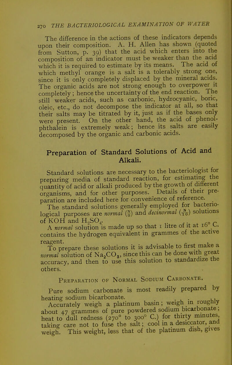 The difference in the actions of these indicators depends upon their composition. A. H. Allen has shown (quoted from Sutton, p. 39) that the acid which enters into the composition of an indicator must be weaker than the acid which it is required to estimate by its means. The acid of which methyl orange is a salt is a tolerably strong one, since it is only completely displaced by the mineral acids. The organic acids are not strong enough to overpower it completely ; hence the uncertainty of the end reaction. The still weaker acids, such as carbonic, hydrocyanic, bone, oleic, etc., do not decompose the indicator at all, so that their salts may be titrated by it, just as if the bases only were present. On the other hand, the acid of phenol- phthalein is extremely weak; hence its salts are easily decomposed by the organic and carbonic acids. Preparation of Standard Solutions of Acid and Alkali. Standard solutions are necessary to the bacteriologist for preparing media of standard reaction, for estimating the quantity of acid or alkali produced by the growth of different organisms, and for other purposes. Details of their pre- paration are included here for convenience of reference. The standard solutions generally employed for bacteno- logical purposes are normal (^) and decinoymal (^) solutions of KOH and H^SO,. . r A normal solution is made up so that i htre ot it at lO y contains the hydrogen equivalent in grammes of the active reagent. , To prepare these solutions it is advisable to hrst make a normal solution of NaaCOj, since this can be done with great accuracy, and then to use this solution to standardize tne others. Preparation of Normal Sodium Carbonate. Pure sodium carbonate is most readily prepared by heating sodium bicarbonate. • . • ui Accurately weigh a platinum basin ; weigh in rougniy about 47 grammes of pure powdered sodium bicarbonate; heat to dull redness (270° to 300° C.) for thirty mmutes taking care not to fuse the salt; cool in a desiccator, and weigh. This weight, less that of the platinum dish, gives