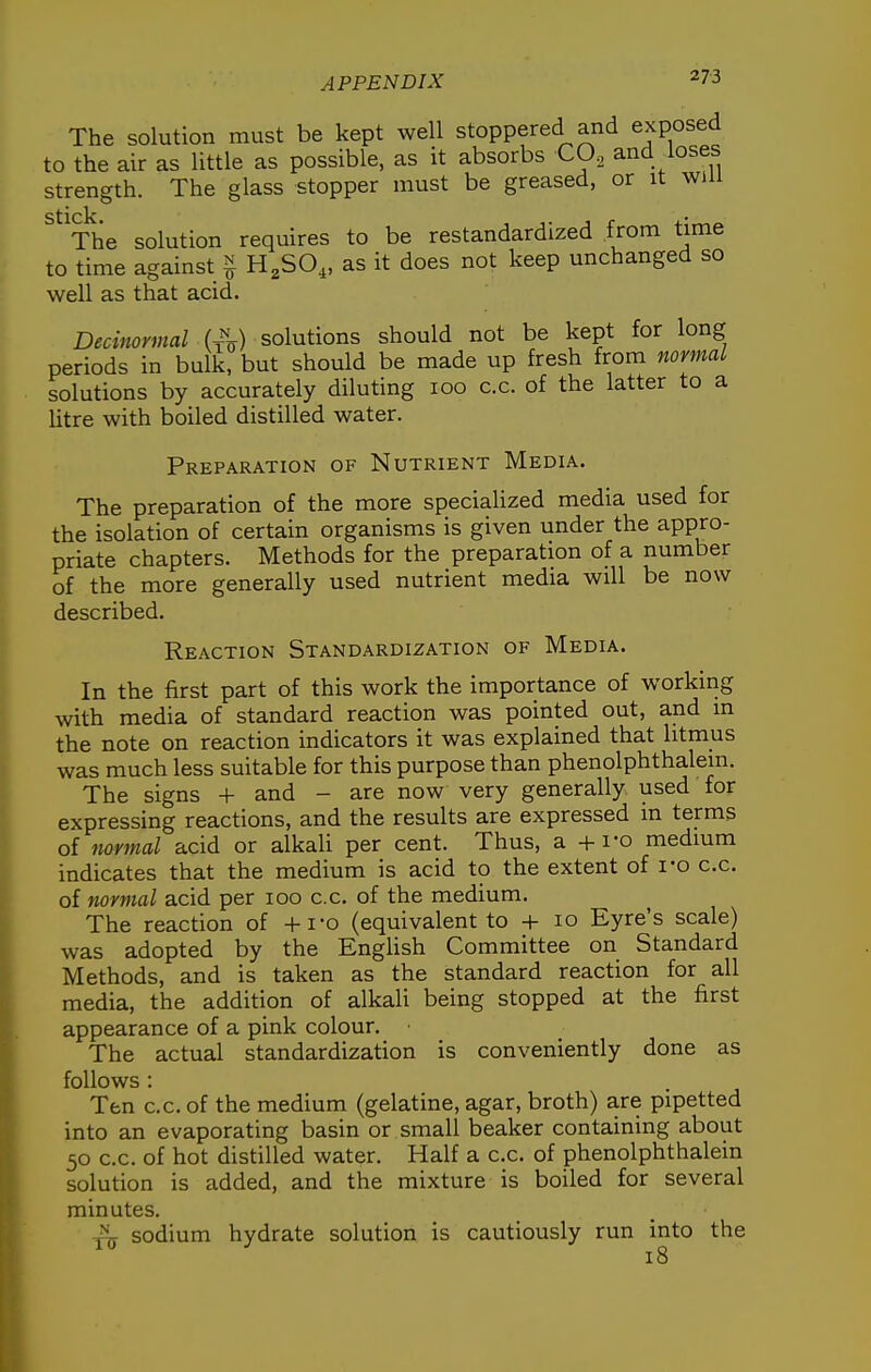 The solution must be kept well stoppered and exposed to the air as little as possible, as it absorbs CO. and loses strength. The glass stopper must be greased, or it win stick ' The solution requires to be restandardized from time to time against § H^SO,, as it does not keep unchanged so well as that acid. Decinormal (^^) solutions should not be kept for long periods in bulk, but should be made up fresh from normal solutions by accurately diluting 100 c.c. of the latter to a Htre with boiled distilled water. Preparation of Nutrient Media. The preparation of the more speciaHzed media used for the isolation of certain organisms is given under the appro- priate chapters. Methods for the preparation of a number of the more generally used nutrient media will be now described. Reaction Standardization of Media. In the first part of this work the importance of working with media of standard reaction was pointed out, and in the note on reaction indicators it was explained that litmus was much less suitable for this purpose than phenolphthalem. The signs + and - are now very generally used for expressing reactions, and the results are expressed in terms of fiormal acid or alkali per cent. Thus, a + i-o medium indicates that the medium is acid to the extent of i-o c.c. of normal acid per 100 c.c. of the medium. The reaction of +i-o (equivalent to + 10 Eyre's scale) was adopted by the English Committee on Standard Methods, and is taken as the standard reaction for all media, the addition of alkali being stopped at the first appearance of a pink colour. The actual standardization is conveniently done as follows : Ten c.c. of the medium (gelatine, agar, broth) are pipetted into an evaporating basin or small beaker containing about 50 c.c. of hot distilled water. Half a c.c. of phenolphthalein solution is added, and the mixture is boiled for several minutes. A sodium hydrate solution is cautiously run into the 18
