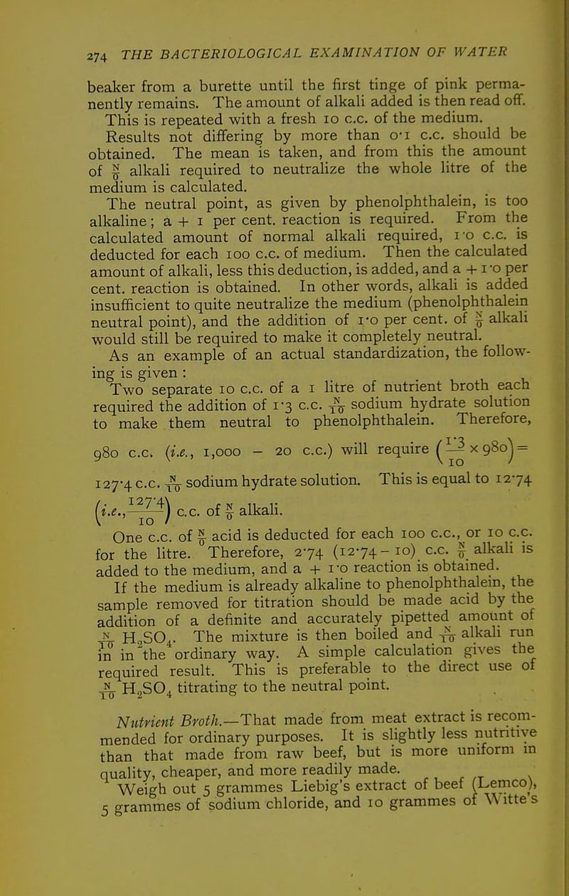 beaker from a burette until the first tinge of pink perma- nently remains. The amount of alkali added is then read off. This is repeated with a fresh lo c.c. of the medium. Results not differing by more than o'l c.c. should be obtained. The mean is taken, and from this the amount of ^ alkali required to neutraUze the whole litre of the medium is calculated. The neutral point, as given by phenolphthalein, is too alkaline; a + i per cent, reaction is required. From the calculated amount of normal alkali required, ro c.c. is deducted for each lOO c.c. of medium. Then the calculated amount of alkali, less this deduction, is added, and a + i-o per cent, reaction is obtained. In other words, alkaU is added insufficient to quite neutralize the medium (phenolphthalein neutral point), and the addition of ro per cent, of ^ alkali would still be required to make it completely neutral. As an example of an actual standardization, the follow- ing is given : Two separate lo c.c. of a i litre of nutrient broth each required the addition of 1-3 c.c. -j^ sodium hydrate solution to make them neutral to phenolphthalein. Therefore, 980 c.c. {i.e., 1,000 - 20 c.c.) will require ^ 1^ x 980j = 127-4 c.c. ^ sodium hydrate solution. This is equal to 1274 (i-e.,^^) cc. of ^alkaU. One c.c. of ^ acid is deducted for each 100 c.c, or 10 c.c. for the litre. Therefore, 274 (1274-10) c.c. ^ alkaH is added to the medium, and a + I'o reaction is obtamed. If the medium is already alkaline to phenolphthalem, the sample removed for titration should be made acid by the addition of a definite and accurately pipetted amount of -^1 HoSO.. The mixture is then boiled and ^Ikah run in in the ordinary way. A simple calculation gives the required result. This is preferable to the direct use of JL H2SO4 titrating to the neutral point. Nutrient Broth.—Tha.t made from meat extract is recom- mended for ordinary purposes. It is slightly less nutritive than that made from raw beef, but is more uniform in quality, cheaper, and more readily made. Weigh out 5 grammes Liebig's extract of beef (Lemco), 5 grammes of sodium chloride, and 10 grammes of \\ itte s