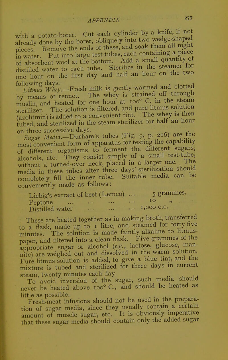 with a potato-borer. Cut each cyhnder by a kmfe, if not already done by the borer, obliquely into ^^[^'^Se-f aped nieces Remove the ends of these, and soak them all mght in water. Put into large test-tubes, each containing a piece of absorbent wool at the bottom. Add a small quantity oi distilled water to each tube. Sterilize m the steamer for one hour on the first day and half an hour on the two wTey.-Fresh milk is gently warmed and clotted by means of rennet. The whey is strained^ off through muslin, and heated for one hour at 100° C m the steam sterilizer The solution is filtered, and pure litmus solution (azolitmin) is added to a convenient tint. The whey is then tubed, and sterilized in the steam sterilizer for half an hour on three successive days. Stmr Media.—BmhsLm's tubes (Fig. g, p. 216) are the most convenient form of apparatus for testing the capability of different organisms to ferment the different sugars, alcohols, etc. They consist simply of a small test-tube, without a turned-over neck, placed m a larger one. ihe media in these tubes after three days' sterihzation should completely fill the inner tube. Suitable media can be conveniently made as follows : Liebig's extract of beef (Lemco) ... 5 grammes. Peptone ^°  Distilled water 1,000 c.c. These are heated together as in making broth, transferred to a flask, made up to i litre, and steamed for forty-five minutes. The solution is made faintly alkaline to litmus- paper, and filtered into a clean flask. Five grammes of the appropriate sugar or alcohol {e.g., lactose, glucose, man- nite) are weighed out and dissolved in the warm solution. Pure litmus solution is added, to give a blue tint, and the mixture is tubed and sterilized for three days in current steam, twenty minutes each day. j- a, ij To avoid inversion of the sugar, such media should never be heated above 100° C, and should be heated as little as possible. . Fresh-meat infusions should not be used m the prepara- tion of sugar media, since they usually contain a certain amount of muscle sugar, etc. It is obviously operative that these sugar media should contain only the added sugar