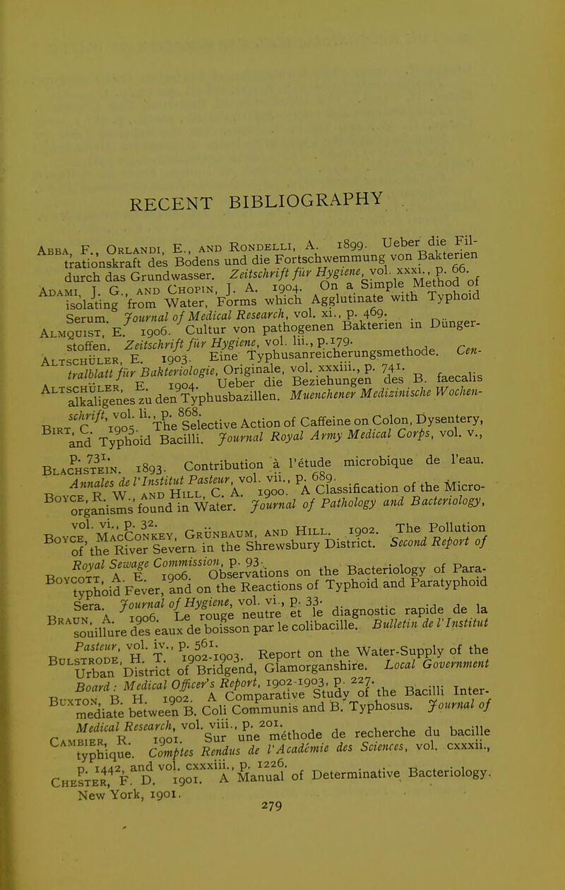 Abba, F., Orlandi, E., and Rondelli. 1899. ^eber die Fil- Serum fournal of Medical Research, vol. xi., ^.^bg. Almqois^Ie. 1906. Cultur von pathogenen Baktenen in Dunger- stofifen. Zeitschriftfily Hygieiie. vol \n.,p.i79- ALTSCHiiLER. E. 1903- Eine Typhusanreicherungsmethode. Cen- tralblatt fur Bakteriologie. Originale. vol. xxxin p. 74X- A.T^r-HiiiER E 1904. Ueber die Beziehungen des B. laecaiis Xaligenestu denVyphusbaziUen. Muenchener Medizmische Wochen- schrift vol • P-/l^i^^^i^g ^^tion of Caffeine on Colon, Dysentery, '^d Typhoid S Royal Army Medical Corps, vol. v., Blachstei'n. 1893. Contribution a I'etude microbique de I'eau. Annies de ^'^-f^^^f-^g'Joo.' 'a Classification of the Micro- ^^'orga'Lisms found'tn Wa'ier^- Jolrnal of Pathology and Bacteriology. BovcE°^'MrcCoNKEV. Grunbaum, and Hill.. 1902. The Pollation of'the River Severn in the Shrewsbury District. Second Report of Bovfo^^i'T^'x^'oe: Ok'erv'iions on the Bacteriology of Para typhoid Fe^er. ind on the Reactions of Typhoid and Paratyphoid Sera.^ 7-^''{^y^^^^^^ Vfe diagnostic rapide de la ^•^^L^uilfure^efeaux d/boTsoSpar le colibacille' Bulletin de rinstitut ^.„'nn^' ''h ■ t ^1902-igo3 Report on the Water-Supply of the urban bYstrTct of^Br^d. oFaniorganshire. Local Government Board ■ Medical Officer's Report, 1902-1903. P- 227. BuxfoN B H 1902. A Comparative Study of the Bacilli Inter- mediate bliween B. Coli Communis and B. Typhosus. Journal of CAMBiS^R tx's u'ne'methode de recherche du baciUe typhique. Comptes Rendns de VAcademic des Sciences, vol. cxxxii., CHEl;E\'rFD.'°l90xA'Sanual- of Determinative Bacteriology. New York, 1901.