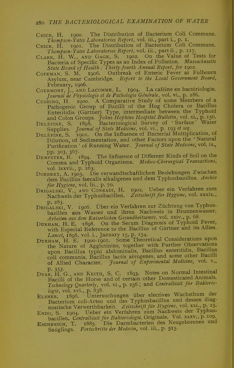 Chick, H. 1900. The Distribution of Bacterium Coli Commune. Tliompson-Yates Laboratories Report, vol. iii., part i., p. i. Chick, H. 1901. The Distribution of Bacterium Coli Commune. Thompson-Yates Laboratories Report, vol. iii., part ii., p. 117. Clark, H. W., and Gage, S. 1902. On the Value of Tests for Bacteria of Specific Types as an Index of Pollution. Massachusetts State Board of Health : Thirty-fourth Annual Report, for 1902. CoPEMAN, S. M. 1906. Outbreak of Enteric Fever at Fulbourn Asylum, near Cambridge. Report to the Local Government Board, February, 1906. CouRMONT, J., AND Lacomme, L. 1904. La cafcine en bacteriologie. Journal de Physiologic et de Pathologic GJnerale, vol. vi., p. 286. CusHiNG, H. 1900. A Comparative Study of some Members of a Pathogenic Group of Bacilli of the Hog Cholera or Bacillus Enteritidis (Gartner) Type, intermediate between the Typhoid and Colon Groups. Jo/(ws Hopkins Hospital Bulletin, vol. xi., p. 156. DELfiPiNE, S. 1898. Bacteriological Survey of ' Surface' Water Supplies. Journal of State Medicine, vol. vi., p. 193 et seq. Delepine, S. 1901. On the Influence of Bacterial Multiplication, of Dilution, of Sedimentation, and other Factors upon the ' Natural Purification ' of Running Water. Journal of State Medicine, vol. ix., pp. 303, 367. Dempster, R. 1894. The Influence of Different Kinds of Soil on the Comma and Typhoid Organisms. Medico-Chirurgical Transactions, vol. Ixxvii., p. 263. ^ • u Doebert, a. 1905. Die verwandtschaftlichen Beziehungen Zwischen dem Bacillus faecalis alkaligenes und dem Typhusbazillus. Archiv fur Hygiene, vol. Iii., p. 70. Drigalski, v., and Conradi, H. 1902. Ueber ein Verfahren zum Nachweis der Typhusbacillen. Zeitschrift fur Hygiene, vol. xxxix., p. 283. Drigalski, V. 1906. tjber ein Verfahren zur Ziichtung von Typhus- bazille'n aus Wasser und ihren Nachweis in Brunnenwasser. Arbeitm aus dem Kaiserlichen Gesundheitsamte, vol. xxiv., p. 68. Durham, H. E. 1898. On the Serum Diagnosis of Typhoid Fever, with Especial Reference to the Bacillus of Gartner and its Allies. Lancet, 1898, vol. i., January 15, p. 154- Durham, H. E. 1900-1901. Some Theoretical Considerations upon the Nature of Agglutinins, together with Further Observations upon Bacillus typhi abdominalis, Bacillus enteritidis, Bacillus coli communis, Bacillus lactis aerogenes, and some other Bacilli of Allied Character. Journal of Experimental Medicine, vol. v., Dyar', H.^G., and Keith, S. C. 1893. Notes on Normal Intestinal Bacilli of the Horse and of certain other Domesticated Animals. Technology Quarterly, vol. vi., p. 256 ; and Centralblatt fiir Babterw- logie, vol. xvi., p. 838. _ ,„ v a Elsner. 1896. Untersuchungen iiber electives Wachstlium aer Bacterium coli-Arten und des Typhusbacillus und dessen diag- nostische Verwerthbarkeit. Zeitschrift fiir Hygiene, vol. xxi.. p. 25. Endo, S. 1904. Ueber ein Verfahren zum Nachweis der Typhus- bacillen. Centralblatt fiir Bahtcriologie, Originale. Vol. xxxv., p. 109. Escherich, T. 1885. Die Darmbacterien des Neugeborenen und Saiiglings. Fortschritte der Medecin, vol. iii., p. 515-