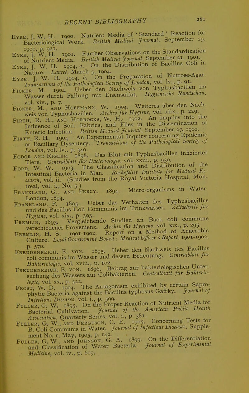 Eyre T W H. 1900. Nutrient Media of ' Standard ' Reaction for Bai'teriological Work. British Medical journal. September 29, EyreT'w h' iqoi. Further Observations on the Standardization of Nutrient'Media. BriUsh Medical Journal, September 21, 1901. Eyre, J. W. H. 1904, a. On the Distribution of Bacillus Coli in Nature. Lancet, March 5, 1904. r ^ A„cr Eyre T W H. 1904, b. On the Preparation of Nutrose-Agar. Transactions of the Pathological Society of London, vol. Iv. p. 91. Picker M 1904. Ueber den Nachweis von TyphusbaciUen im Wasser durch Fallung mit Eisensulfat. Hygtcnische Rundschau, Picker' M.',' Ld Hoffmann, W. 1904. Weiteres iiber den Nach- weis von TyphusbaziUen. Archiv fiir Hygiene, vol. xlix., p. 229 Firth R H., and Horrocks. W. H.. 1902. An Inquiry mto the Influence of Soil, Fabrics, and Flies in the Dissemination ot Enteric Infection. British Medical Journal, September 27, 1902. Firth R H. 1904. An Experimental Inquiry concerning Epidemic or'BaciUary Dysentery. Transactions of the Pathological i>ociety if Fooo'RtDSoi^R:''xr98'. Das Blut mit TyphusbaciUen inhzierter Tiere Cetilralblatt fiir Bacteriologie, vol xxm., p. 930. Ford W W. 1903. The Classification and Distribution of the Intestinal Bacteria in Man. Rockefeller Institute for Medical Re- search, vol. ii. (Studies from the Royal Victoria Hospital, Mon- PranSSnd?^'g.: AND^ Percy. 1894. Micro-organisms in Water. FRAN^JLAtn: r' 1895. Ueber das Verhalten des Typhusbadllu^ und des Bacillus Coli Communis im Trinkwasser. ^eitschrift fiu FKE^S'is?;.-^ v;ryi?Lnde Studien an Bact. coli commune verschiedener Provenienz. Archiv fiir Hygiene, vol. xix., p. 295- FREMLiN, H. S. 1901-1902. Report on a Method of Anaerobic Culture. Local Government Board : Medical Officer's Refort, 1901-1902, FreJdInreich. E. VON. 1895. U^ber den Nachweis des Ba^^^^^^ coli communis im Wasser und dessen Bedeutung. Centralblatt fm Bakteriologie, vol. xviii., p. 102. , • , • n^t^^ Preudenreich, E. von. 1896. Beitrag zur bakterio ogischen Unter- suchung des Wassers aut Colibakterien. Centralblatt fur Bakterio- FRoS'V.°D!'i904.^^The Antagonism exhibited by certain Sapro- phytic Bacteria against the Bacillus typhosus Gaffky. Journal of Infectious Diseases, vol. i., p. 599- . r -vt <. • <. f^- FOLLE-R, G. W. 1895. On the Proper Reaction of Nutnent Media for Bacterial Cultivation. Journal of the American Public Health Association, Quarterly Series, vol. 1., p. 381- • t .fo f^. Fuller G W and Ferguson, C. E. 1905. Concermng Tests for B Coli Communis in Water. Journal of Infectious Diseases, Supple- For.r. aV:S'jo^J»^N.t. A. .8«. on ,he DiJere„.ia.io» and Classification of Water Bacteria, JmrmI »/ Bxtermmlal Medicine, vol. iv., p. 609.
