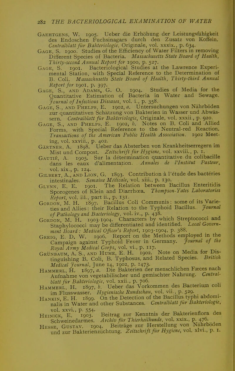 Gaehtgens, W. 1905. Ueber die Erhohung der Leistungsfahigkeit des Endoschen Fuchsinagars durch den Zusatz von Koffein. Centralblatt jar Bakteriologie, Originale, vol. xxxix., p. 634. Gage, S. 1900. Studies of the Efficiency of Water Filters in removing Different Species of Bacteria. Massachusetts State Board of Health, Thirty-second Annual Report for 1900, p. 527. Gage, S. 1901. Bacteriological Studies at the Lawrence Experi- mental Station, with Special Reference to the Determination of B. Coli. Massachusetts State Board of Health, Thirty-third Annual Report for 1901, p. 397. Gage, S., and Adams, G. O. 1904. Studies of Media for the Quantitative Estimation of Bacteria in Water and Sewage. Journal of Infectious Diseases, vol. i., p. 358. Gage, S., and Phelps, E. 1902, a. Untersuchungen von Niihrboden zur quantitativen Schalzung von Bakterien in Wasser und Abwas- sern. Centralblatt fi'ir Bakteriologie, Originale, vol. xxxii., p. 920. Gage, S., and Phelps, E. 1902, b. Notes on B. Coli and Allied Forms, with Special Reference to the Neutral-red Reaction. Transactions of the American Public Health Association. 1902 Meet- ing, vol. xxviii., p. 402. Gartner, A. 1898. Ueber das Absterben von Krankheitserregern im Mist und Compost. Zeitschrift fi'ir Hygiene, vol. xxviii., p. i. Gautie A. 1905. Sur la determination quantitative du colibacille dan's les eaux d'alimentation. Annates de I'lnstitut Pasteur, vol. xix., p. 124. Gilbert, A., and Lion, G. 1893. Contribution a I'etude des bacteries intes'tinales. Semaine MMicale, vol. -xiii., p. 130. Glynn, E. E. 1901. The Relation between Bacillus Enteritidis Sporogenes of Klein and Diarrhoea. Thompson-Yates Laboratories Report, vol. iii., part ii., p. 131. Gordon, M. H. 1897. Bacillus Coli Communis: some of its Vane- ties and Allies: their Relation to the Typhoid Bacillus. Journal of Pathology and Bacteriology, vol. iv., p. 438. Gordon, M. H. 1903-1904. Characters by which Streptococci and Staphylococci may be differentiated and identified. Local Govern- ment Board: Medical Officer's Report, 1903-1904, p. 388. Greig, E. D. W. 1906. Report on the Methods employed in the Campaign against Typhoid Fever in Germany. Journal of the Royal Army Medical Corps, vol. vi., p. 117. Grunbaum, a. S., and Hume, E. H. 1902. Note on Media for Dis- tinguishing B. Coli, B. Typhosus, and Related Species. British Medical Journal, June 14, 1902, p. 1473. ,. , ^ . Hammerl, H. 1897, a. Die Bakterien der menschlichen Faeces nach Aufna'hme von vegetabilischer und gemischter Nahrung. Central- blatt fi'ir Bakteriologie, vol. -Ky-W., ^. ^o6. . Hammerl, H. 1897, b. Ueber das Vorkommen des Bacterium coli im Fliisswasser. Hygienische Rundschau, vol. vii., p. 529. Hankin, E. H. 1899. On the Detection of the Bacillus typhi abdomi- nali's in Water and other Substances. Centralblatt fiir Baktenologu, vol. XXVi., p. 554. . , „ , • n J Heinick, E. 1903. Beitrag zur Kenntnis der Bakterienflora des Schweinedarmes. Archiv fi'ir Thierheilkunde, vol. xxix., p. 476. Hesse Gustav. 1904. Beitrage zur Herstellung von Nahrboden und zur Bakterienzlichtung. Zeitschrift fi'ir Hygiene, vol. xlvi., p. i.