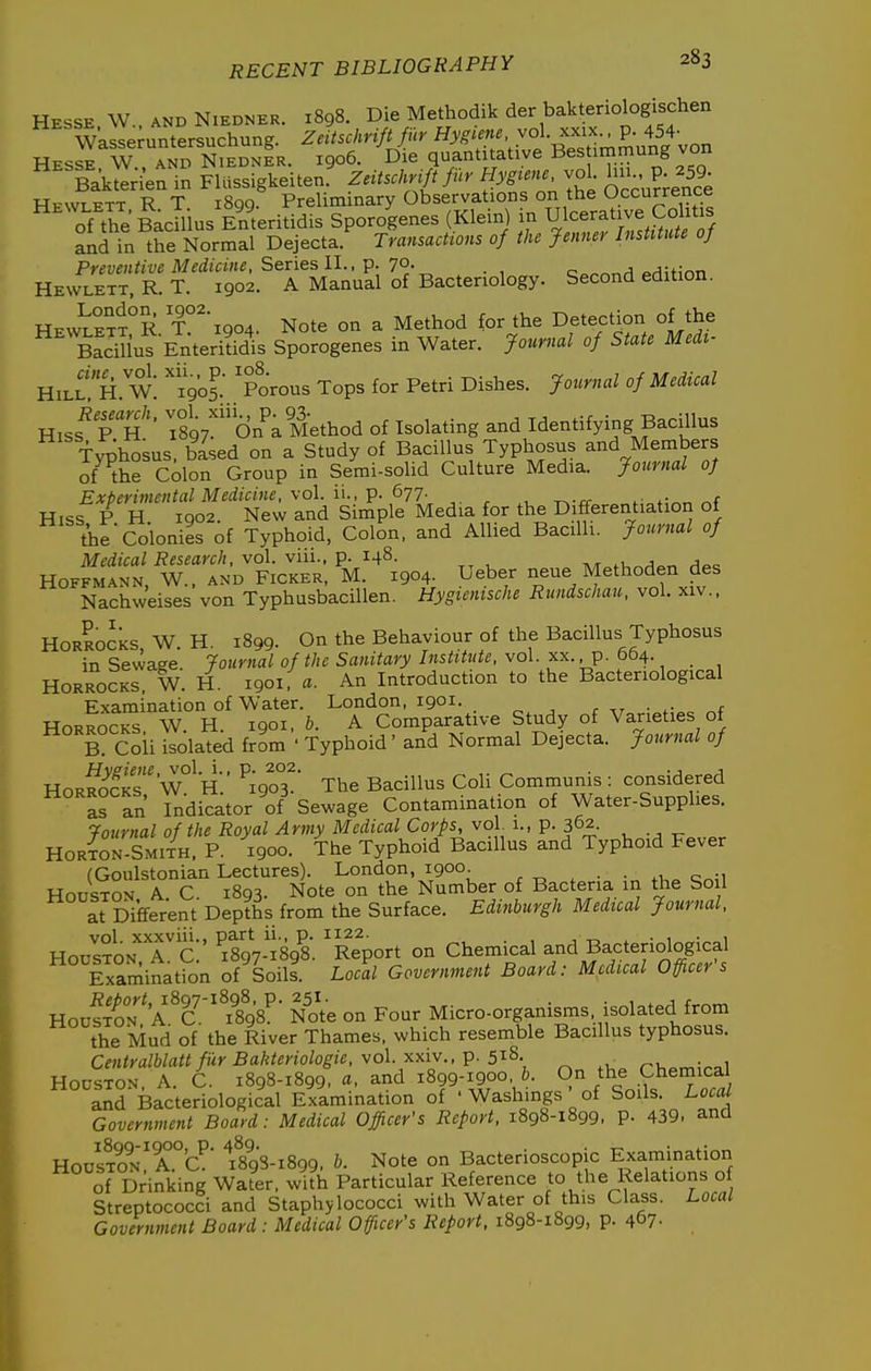 Hesse W., AND NiEDNER. 1898. Die Methodik der bakteriologischen Wasse;untersuchung. Zeitschrift fur Hyg^'!^''/°^-^'''^r-^^^t{\^n Hesse W., and NiednIr. 1906. Die quantitative Bes immung von Bakted'en in Flussigkeiten. Zeitschr^t fur Hygiene vol. P; ^59^ Hkwlett R T iSgq. Preliminary Observations on the Occurrence of the BacUius Enteri Sporogenes (Klein) in Ulcerative Coh^ and in the Normal Dejecta. Transactions of the Jenner InsUtute of Preventive Medicine, Series II., p. 7°- . , c»^^„H oHiHnn Hewlett, R. T. 1902. A Manual of Bacteriology. Second edition. Hewlett°R T?^i904. Note on a Method for the Detection of the BadUus EnteriUs Sporogenes in Water. Journal of State Medt- HillH. w: '190?: 'porous Tops for Petri Dishes. Jo^crnal of Medical mss Tsgy^'^'d^-Mo^ of Isolating and Identifying Bacillus T>T;hosus. based on a Study of Bacillus Typhosus and Members of the Colon Group in Serai-solid Culture Media, jfournal of Experimental Medicine, \ol. il, p. 677- . ^, ^.^ *;^r, Hiss P H 1902. New and Simple Media for the Differentiation of tbe Colonies of Typhoid, Colon, and Allied Bacilli. Journal of Medical Research, vol. viii., p. 148. Tv/r^fU^^„„ r1p« Hoffmann, W., and Picker, M. 1904. Ueber neue Methoden des Nachweises von Typhusbacillen. Hygienische Rundschau, vol. xiv.. HoRRO^KS, W. H. 1899. On the Behaviour of the Bacillus Typhosus in Sewage. Journal of the Sanitary Institute, vol. xx. p. 664. HoRROCKS. W. H. 1901, a. An Introduction to the Bacteriological Examination of Water. London, 1901. r • HoRROCKS W. H. 1901, b. A Comparative Study of Varieties of HorSSs W°'h'.' ^i9o°3^ The Bacillus Coli Communis : considered HORROCKS, ^^^.^^^^^^J ^^^^^^ Contamination of Water-Supplies. Journal of the Royal Army Medical Corps, vol 1., p. 362. Horton-Smith, p. 1900. The Typhoid Bacillus and Typhoid Fever (Goulstonian Lectures). London, 1900. ^ . ■ Houston A. C. 1893. Note on the Number of Bacteria in the So 1 at Different Depths from the Surface. Edinburgh Medical Journal, vol xxxviii., part ii., p. 1122. , -r-. . • 1 • 1 UnZroN A C 1807-1808 Report on Chemical and Bacteriological Txaminatfon of'soils Locll Government Board: Medical Officer's HouSo^A^C'^?898^' NoVe on Four Micro-organisms isolated from the Mud of the River Thames, which resemble Bacillus typhosus. CentyalblattfilrBakteriologie, vol. xxiv.,-p. 5'^^- nv,o,^i^^1 Houston, A. C. 1898-1899, «. and 1899-1900 6. O^^^e Chemica and Bacteriological Examination of ' Washmgs of Soils. Local Government Board: Medical Officer's Refort, 1898-1899, p. 439. and Houston'A.°C' ^898-1899. Note on Bacterioscopic Examination of Drinking Wafer, with Particular Reference to the Relations of streptococci and Staphylococci with Water of this Class. Local Government Board : Medical Officer's Report. 1898-1899, p. 4'57-