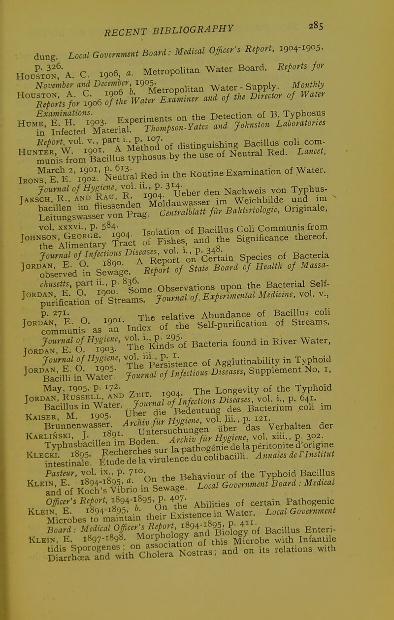 dung Local Government Board: Medical Officer's Report. 1904-1905. Hoo^xo^A. C. X906, Metropolitan Water Board. Reports for November and December, 1905. ,. Water - Supply. Mofithly »°T.p4.-.»-r- ^  Examinations. . , -netection of B. Typhosus ^^Tn fnfec;ed^SterlrVr;U^^.:s^^^^^^^^^ ~ies R^portr^°^-:;'-'^^'l'y^^,^^^^ Bacillus coli com- Tu^isTrom Bacillus typhosus by the u'se of Neutral Red. Lancet, IKON?TV'xgo' 6eu?ral Red in the Routine Examination of Water. Jour^ial of Hygiene, n.. P- 314- ^achweis von Typhus- JAKSCH R.. AND RAu R. i^ Weichbilde und im ?euSs-asserron CentralUatt fur Bakteriolos^e, Ongmale. vol. xxxvi., p. 584- T^oiation of Bacillus Coli Communis from ^'°The\SS;y St ofFSes. and the Significance thereof. Journal of Infectious ^.asg vol ^-^^ P- 348^.^ .^^ ,f Bacteria ^'^^^serfed'^n S^wlge. R^rfof State Board oj HealtH of Massa- chusetts, partii., p. 836. Observations upon the Bacterial Self- '°TA6^a.Sn of'-Srear jME*^i«.t.> M.m... vol. v., ,„.„^.»!e. O. „o.. The .elajiv, —» ^ot communis as an inoex 01 f loJT'i'o'^tol' The'ffinds of Bacteria found in River Water, ^''TonrnalofHym -°|;;^^-J-i;ence of Agglutinability in Typhoid BaciUi inWa?er; JoLal of Infectious Diseases, Supplement No. i. May, 1905. P- 172- -Pl^g Longevity of the Typhoid Jordan. RUSSELL, AND ^eit „J904- vol. i., p. 641. . Bacillus in Water. /o«)naio/ y Bacterium coh im Kaiser, M. 1905- y^^^ IVSfvSrvol Jii.. p. 121. Brunnenwasser ^r./u.^.^^^^^^ ^^^^^,1,,, der Karlinski, J. 1891- AyrMv fur Hygiene, vol. xiii., p. 302. Typhusbacillen im ^oden- ^'^^^^^^^^^ ^^^Sstinat l^rdeltirr^^^^ ^Annales deVInstitut Pasteur, vol. ix., p. 710. -Rphaviour of the Typhoid Bacillus ^^an/of Ko?^f^fbr^ i^ Sew^? Local Government Board : Medical Officer's Report, 189^-1895, ,.^.^3 certain Pathogenic Klein, E. 1894-1895, Existence in Water. Local Government Microbes to maintain t^^^ir Existence 1 Board: Medical Officer's Report, ^89^^^95~ V^^^^ ^11^3 E^te^i- KLE.N, E. 1897-1898. Morphology and BK,logy o^^^ ^.^^ ^^^^^^.^^ tidis Sporogenes , on association .^^ ^^^^^.^^^ ^.^^^ Diarrhoea and with Cholera JNostrab,