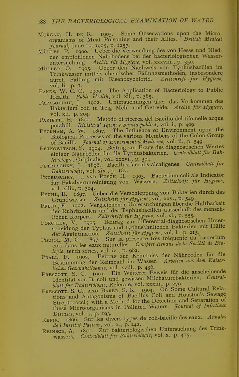Morgan, H. de R. 1905. Soma Observations upon the Micro- organisms of Meat Poisoning and their Allies. British Medical Journal, June 10, 1905, p. 1257. MuLLER, P. 1900. Ueber die Verwendung des von Hesse und Nied- ner empfohlenen Niihrbodens bei der bacteriologischen Wasser- untersuchung. Archiv fur Hygiene, vol. xxxviii., p. 350. MiiLLER, O. 1905. Ueber den Nachweis von Typhusbacillen im Trinkwasser mittels chemischer Fiillungsmethoden, insbesondere durch Fiillung mit Eisenoxychlorid. Zeitschri/t fiir Hygieiu, vol. li., p. I. Pakes, W. C. C. 1900. The Application of Bacteriology to Public Health. Public Health, vol. xii., p. 385. Papasotiriu, J. 1902. Untersuchungen iiber das Vorkommen des Bakterium coli in Teig, Mehl, und Getreide. Archiv fiir Hygiene. vol. xli., p. 204. Parietti, E. 1890. Metodo di ricerca del Bacillo del tifo nelle acque potabili. Rivista d' Igiene e Sanita publica, vol. i., p. 409. Peckham, a. W. 1897. The Influence of Environment upon the Biological Processes of the various Members of the Colon Group of Bacilli. Journal of Experimental Medicine, vol. ii., p. 549. Petkowitsch, S. 1904. Beitrag zur Frage des diagnostischen Wertes einiger Nahrboden fiir die Typhusbakterien. CentralUatt fur Bak- teriologie, Originale, vol. xxxvi., p. 304. Petruschky, J. 1896. Bacillus faecalis alcaligenes. Centralblatt fiir Baktenologie, vol. xix., p. 187. Petruschky, J., and Pusch, H. 1903. Bacterium coh als Indicator fiir Fakalverunreinigung von Wassern. Zeitschrift fiir Hygiene, vol. xliii., p. 304. . Pfuhl, E. 1897. Ueber die Verschleppung von Baktenen durch das Grundwasser. Zeitschrift fur Hygiene, vol. xxv.. p. 549. Pfdhl E. 1902. Vergleichende Untersuchungen iiber die Haltbarkeit der Ruhrbacillen und der Typhusbacillen ausserhalb des mensch- lichen Korpers. Zeitschrift fiir Hygiene, vol. xl., p. 555. PoRciLLE, V. 1905. Beitrag zur differential-diagnostischen Unter- scheidung der Typhus-und typhusahnlichen Bakterien mit Hulfe der Agglutination. Zeitschrift fur Hygiene, vol. 1., p. 215. PoujOL, M. G. 1897. Sur la presence tres frequente du bacterium coli dans les eaux naturelles. Comptes Rendus de la Societe de Bto- /oq'/fi, tenth series, vol. iv., p. 982. _ Prall F 1902. Beitrag zur Kenntniss der Nahrboden fur die Bestimmung der Keimzahl im Wasser. Arbeitcn aus dent Kaiser- lichen Geswidheitsawte, vol. xv'm., p. 436. , • j Prescott, S. C. 1903. Ein Weiterer Beweis fiir die anscheinende Identitat von B. coli und gewissen Milchsaurebakterien. Central- blatt fur Bakteriologie, Referate. vol. xxxiii.. p. 279. Prescott, S. €., AND Baker. S. K. 1904. On Some Cultural Rela- tions and Antagonisms of Bacillus Coli and Houston s Sewage Streptococci; with a Method for the Detection and Separation ot these Micro organisms in Polluted Waters. Journal of Infectious Diseases, vol. \., p. 193. , .„ , , ,^ Refik. 1896. Sur les divers types de coh-bacille des eaux. Annales del'Institut Pasteur, vol. X., p. 242 , ^ , -r^inV Reinsch, A. 1891. Zur bakteriologischen Untersuchung des Irink- wass'ers. Centralblatt f iir Bakteriologie, vol. x., p. 415.
