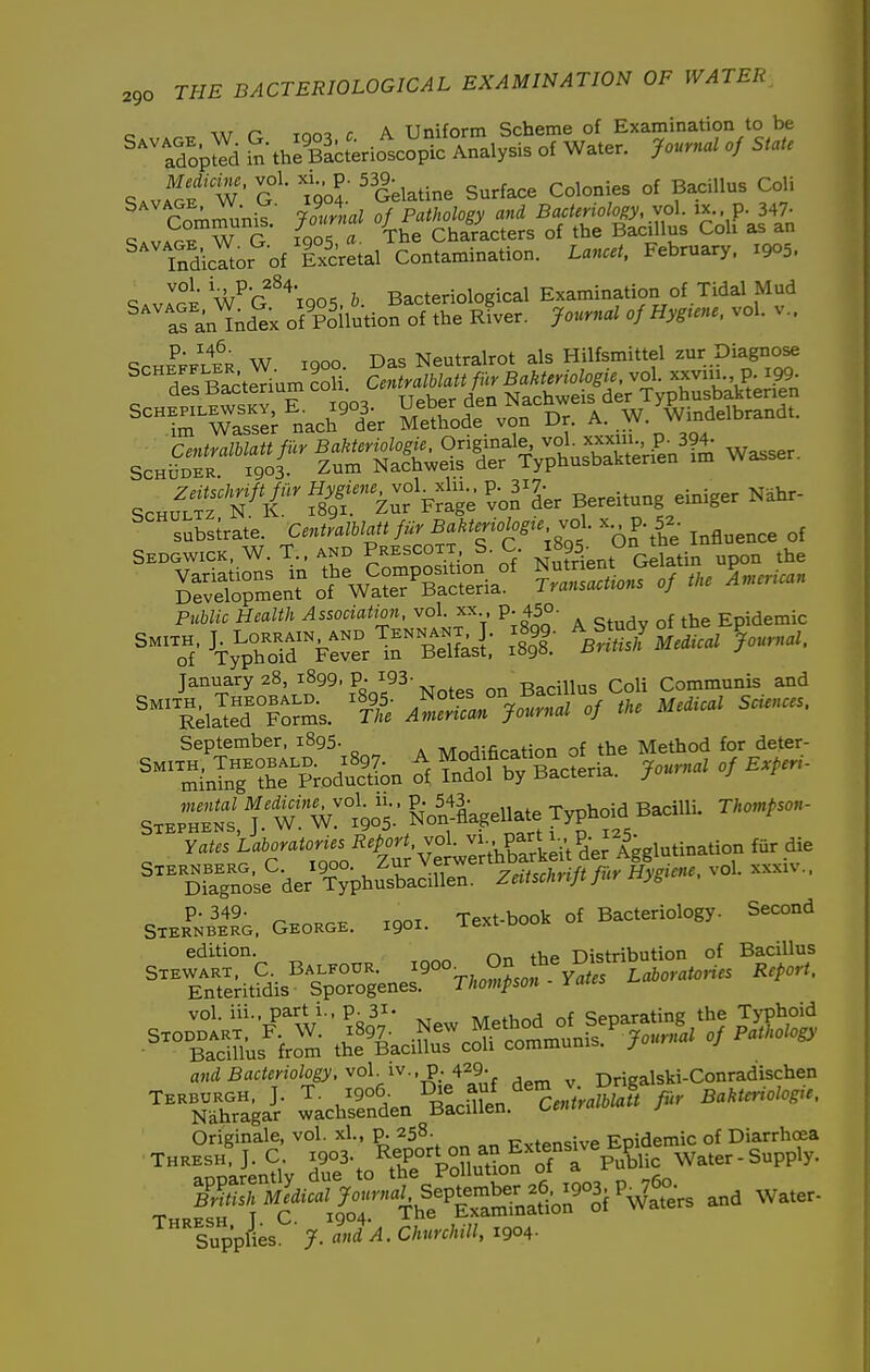 n Tnn^ r A Uniform Scheme of Examination to be ^^^SpJ^d in theSerio'tcopIc Analysis of Water. Journal of State SAviof' W ■ G ' go?: 'Gelatine Surface Colonies of Bacillus Coli T^^h- ir^ ^(ffS^^sTr&ut coif-ait^ ^'TndicYtor of IxcV^tal Contamination. Lancet, February. 1905. c \h^'r\anK b Bacteriological Examination of Tidal Mud ''^'iran'^nd^x ofp^ilution of the rLt. Journal of Hygiene, vol. v.. SCHE^FLER W 1900. Das Neutralrot als Hilfsmittel ^^r Diagn^ ^;TeSter.umLl^^^^^^^^^^^ ^'^^mTasTer^'nach'^ier SSSde'von Dr. A. W. Windelbrandt. ScHS:r ^ St&SrMuS^L^f^ Wasser. ScH^Jxr«'^ - Fri^e ^vo^L Bereitung einiger N.hr- subsirate. Centramatt fur Bakteriologre.jol. x p. 5a. Sedgwick. W.T.. AND Prescott. S C. ^^^QS. On^he l^^^^^ SSSSrn.^enTo?wMSia°^ 5—^ P«W/c H^aZi/i ^ssoaflizo, vol. xx p. 450- j Epidemic January 28, 1899, p. i93- -R^irillns Coli Communis and September, 1895. Mndification of the Method for deter- '^SnlT?r?-d-tL ^f Sof byTacteria. Journal of E.per, Sxe^heS f W 905; &oSagellate Typhoid Bacilli. Tl:oupson- Yates Lal^oratorus Repo^^^^ fur die DraTnoU^'der'T^phu^bSen. ZeUsclnift fur Hygiene, vol. xxx.v.. SxER^K^So. GEOKaE. xgox. Text-book of Bacteriology. Second edition. „ Distribution of Bacillus vol. iii.. part 1., p. 31- A/r„fV>r.H nf Seoarating the Typhoid a,,(iBflc<«no/og^. vol iv.,p. 429- Drigalski-Conrad'ischen a.. Wa.. Supplies. ' J. and'A. Churchill, 1904.