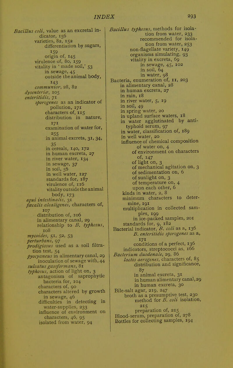 Bacillus coli, value as an excretal in- | dicator, 156 | varieties, 82, 152 differentiation by sugars, 159 origin of, 145 virulence of, 80, 159 vitality in ' made soil,' 53 in sewage, 45 outside the animal body, 143 communior, 28, 82 dysenteric, 105 enteritidis, 71 sporogenes as an indicator of pollution, 171 characters of, 115 distribution in nature, 171 examination of water for, 255 in animal excreta, 31, 34, 35 in cereals, 140, 172 in human excreta, 27 in river water, 134 in sewage, 37 in soil, 56 in well water, 127 standards for, 187 virulence of, 116 vitality outside the animal body, 173 equi intcsiinalis, 31 fcecalis alcaligenes, characters of, 107 distribution of, 106 in alimentary canal, 29 relationship to B. typhosus, 108 mycoides, 51, 52, 53 perturbans, 97 prodigiosus used as a soil filtra- tion test, 54 pyocyaneus in alimentary canal, 29 inoculation of sewage with, 44 sulcatus gasoforinans, 81 typhosus, action of light on, 3 antagonism of saprophytic bacteria for, 104 characters of, 90 characters altered by growth in sewage, 46 difficulties in detecting in water-supplies, 233 influence of environment on characters, 46, 95 isolated from water, 94 Bacillus typhosus, methods for isola- tion from water, 233 recommended for isola- tion from water, 253 non-fiagellate variety, 149 organisms simulating, 93 vitality in excreta, 69 in sewage, 45, 102 in soil, 64 in water, 98 Bacteria, enumeration of, 11, 203 in alimentary canal, 28 in human excreta, 27 in rain, 18 in river water, 5, 19 in soil, 49 in spring water, 20 in upland surface waters, 18 in water agglutinated by anti- typhoid serum, 97 in water, classification of, 189 in well water, 20 influence of chemical composition of water on, 4 of environment on characters of, 147 of light on, 3 of mechanical agitation on, 3 of sedimentation on, 6 of sunlight on, 3 of temperature on, 4 upon each other, 6 kinds in water, 2, 8 minimum characters to deter- mine, 191 multiplication in collected sam- ples, 199 in ice-packed samples, 201 standards for, 9, 182 Bacterial indicator, B. coli as a, 136 B. enteritidis sporogenes as a, 171 conditions of a perfect, 136 indicators, streptococci as, 166 Bacterium duodenale, 29, 86 lactis aerogenes, characters of, 85 distribution and significance, 87 , in animal excreta, 31 in human alimentary canal,29 in human excreta, 30 Bile-salt agar, 219, 247 broth as a presumptive test, 230 method for B. coli isolation, preparation ot, 215 Blood-serum, preparation of, 278 Bottles for collecting samples, 194