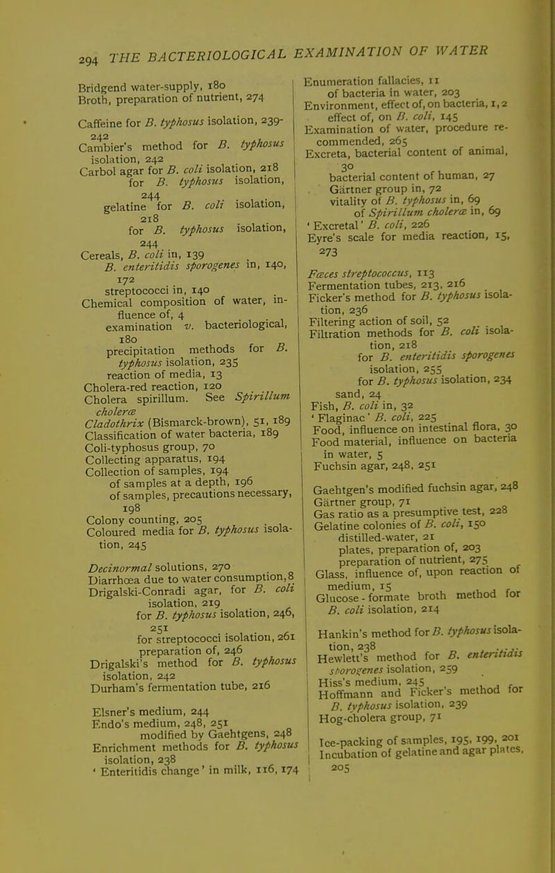 Bridgend water-supply, i8o Broth, preparation of nutrient, 274 Caffeine for B. typhosus isolation, 239- 242 , Cambier's method for B. typhosus isolation, 242 Carbol agar for B. coli isolation, 218 for B. typhosus isolation, 244 gelatine for B. coli isolation, 218 for B. typhosus isolation, 244 Cereals, B. colt in, 139 B. enteritidis sporogenes in, 140, 172 streptococci in, 140 Chemical composition of water, in- fluence of, 4 examination v. bacteriological, 180 precipitation methods for B. typhosus isolation, 235 reaction of media, 13 Cholera-red reaction, 120 Cholera spirillum. See Spirillum cholera Cladothrix (Bismarck-brown), 51, 189 Classification of water bacteria, 189 Coli-typhosus group, 70 Collecting apparatus, 194 Collection of samples, 194 of samples at a depth, 196 of samples, precautions necessary, 198 Colony counting, 205 Coloured media for B. typhosus isola- tion, 24s Decinormal solutions, 270 Diarrhoea due to water consumption, 8 Drigalski-Conradi agar, for B. colt isolation, 219 for B. typhosus isolation, 246, 251 for streptococci isolation, 201 preparation of, 246 Drigalski's method for B. typhosus isolation, 242 Durham's fermentation tube, 216 Eisner's medium, 244 Endo's medium, 248, 251 modified by Gaehtgens, 248 Enrichment methods for B. typhosus isolation, 238 ' Enteritidis change' in milk, no, 174 Enumeration fallacies, 11 of bacteria in water, 203 Environment, effect of, on bacteria, 1,2 effect of, on B. coli, 145 Examination of water, procedure re- commended, 265 Excreta, bacterial content of animal, 30 bacterial content of human, 27 Gartner group in, 72 vitality of B. typhosus in, 69 of Spirillum cholercB in, 69 ' Excretal' B. coli, 226 Eyre's scale for media reaction, 15, 273 Fcsces streptococcus, 113 Fermentation tubes, 213. 216 Picker's method for B. typhosus isola- tion, 236 Filtering action of soil, 52 Filtration methods for B. coli isola- tion, 218 for B. enteritidis sprogents isolation, 255 for B. typhosus isolation, 234 sand, 24 Fish, B. coli in, 32 ' Flaginac ' B. coli, 225 Food, influence on intestinal flora. 30 Food material, influence on bactena in water, 5 Fuchsin agar, 248, 251 Gaehtgen's modified fuchsin agar, 248 Gartner group, 71 Gas ratio as a presumptive test, 228 Gelatine colonies of B. coli, 150 distilled-water. 21 plates, preparation of, 203 preparation of nutrient, 275 Glass, influence of, upon reaction of medium, 15 , j r Glucose - formate broth method for B. coli isolation. 214 Hankin's method for 5. /y/>A<75W isola- tion, 238 . Hewlett's method for B. ententiais isolation. 259 Hiss's medium. 245 ,  , , Hoffmann and Ficker's method for B. typhosus isolation. 239 Hog-cholera group. 71 Ice-packing of samples, 195, i99. 201 Incubation of gelatine and agar plates. 205