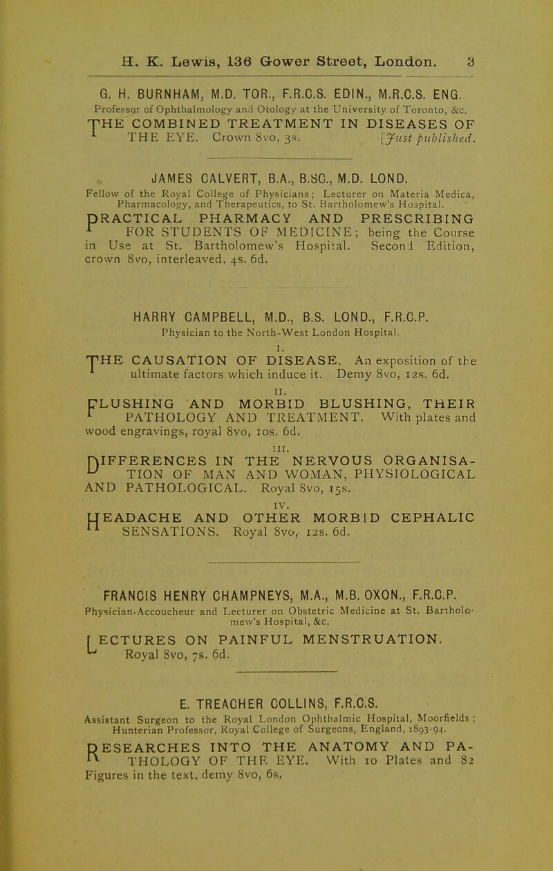 G. H. BURNHAM, M.D. TOR., F.R.C.S. EDIN., M.R.C.S. ENG. Professor of Ophthalmology an.-l Otology at the University of Toronto, &c. PHE COMBINED TREATMENT IN DISEASES OF ^ THE EYE. Crown 8vo, 3S. [yust published. JAMES CALVERT, B.A., B.SC, M.D. LOND. Fellow of the Royal College of Physicians; Lecturer on Materia .VIedica, Pharmacology, and Therapeutics, to St. Bartholomew's Hojpital. PRACTICAL PHARMACY AND PRESCRIBING ^ FOR STUDENTS OF MEDICINE; being the Cour.se in Use at St. Bartholomew's Hospital. SeconJ Edition, crown 8vo, interleaved, 4s. 6d. HARRY CAMPBELL, M.D., B.S. LOND., F.R.C.P. Physician to the North-West London Hospital. I. ■pHE CAUSATION OF DISEASE. An exposition of the ultimate factors which induce it. Demy 8vo, i2r. 6d. II. FLUSHING AND MORBID BLUSHING, THEIR ^ PATHOLOGY AND TREATMENT. With plates and wood engravings, royal Svo, los. 6d. III. DIFFERENCES IN THE NERVOUS ORGANISA- '-^ TION OF MAN AND WOMAN, PHYSIOLOGICAL AND PATHOLOGICAL. Royal Svo, 15s. IV. UEADACHE AND OTHER MORBID CEPHALIC SENSATIONS. Royal Svo, 12s. 6d. FRANCIS HENRY CHAMPNEYS, M.A., M.B. OXON., F.R.C.P. Physician-Accoucheur and Lecturer on Obstetric Medicine at St. Bartholo- mew's Hospital, &c. [ ECTURES ON PAINFUL MENSTRUATION. Royal Svo, 78. 6d. E. TREACHER COLLINS, F.R.C.S. Assistant Surgeon to the Royal London Ophthalmic Hospital, Moorfields ; Hunterian Professor, Royal College of Surgeons, England, 1893-94. RESEARCHES INTO THE ANATOMY AND PA- THOLOGY OF THF, EYE. With 10 Plates and 82 Figures in the text, demy Svo, 6s,