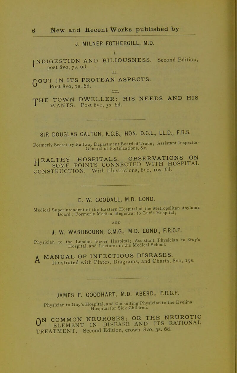 I, NDIGESTION AND BILIOUSNESS. Second Edition, post 8vo, 7s. 6d. J. MILNER F0THER6ILL, M.D I ^OU Post 8vo, 7s. 6d. TOWN Dw: WANTS. Post 8vo, 3s. 6d II. POUT IN ITS PROTEAN ASPECTS. ^ Post Svo, 7s. 6d. III. yHE TOWN DWELLER: HIS NEEDS AND HIS SIR DOUGLAS GALTON, K.C.B., HON. D.C.L, LLD., F.R.S. Formerly Secretary Railway Deparlment Board of Trade ; Assistant Inspector- General of Fortifications, &c. UEALTHY HOSPITALS. OBSERVATIONS ON n SOME POINTS CONNECTED WITH HOSPITAL CONSTRUCTION. With Illustrations, 8\o. los. fid. E. W. GOODALL, M.D. LOND. Medical Superintendent of the Eastern Hospital of the Metropolitan Asylums Board ; Formerly Medical Registrar to Guy's Hospital ; AND J. W. WASHBOURN, C.M.G., M.D. LOND., F.R.C.P. Physician to the London Fever Hospital; Assistant Physician to G Hospital, and Lecturer in the Medical School. A MANUAL OF INFECTIOUS DISEASES. ^ Illustrated with Plates, Diagrams, and Charts, 8vo, 15s JAMES F. GOODHART, M.D. ABERD., F.R.C.P. Physician to Guy's Hospital, and Consulting Physician to the Evelina Hospital for Sick Children. AN COMMON NEUROSES; OR THE NEUROTIC 0^ ELEMENT IN DISEASE AND ITS RATIONAL TREATMENT. Second Edition, crown 8vo, 3s. 6d.