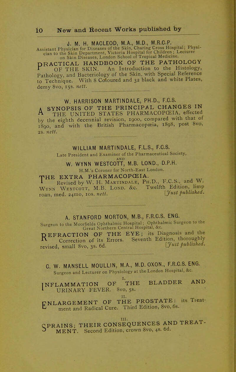 J. M. H. MACLEOD, M.A., M.D., M.R.CP. Assistant Physician for Diseases of the Skin, Charing Cross Hospital; Physi- cian to the Skin Department, Victoria Hospital for Children ; Lecturer on Skin Diseases, London School of Tropical Medicine. PRACTICAL HANDBOOK OF THE PATHOLOGY 1 OF THE SKIN. An Introduction to the Histology, Pathology, and Bacteriology of the Skin, with Special Reference to Technique. With 8 Coloured and 32 black and white Plates, demy 8vo, 15s. nett. W. HARRISON MARTINDALE, PH.D., F.G.S, A SYNOPSIS OF THE PRINCIPAL CHANGES IN THE UNITED STATES PHARMACOPCEIA, effected by the eighth decennial revision, 1900, compared with that of 1890, and with the British Pharmacopoeia, 1898, post 8vo, 2S. nctt. WILLIAM MARTINDALE, F.L.S., F.C.S. Late President and Examiner of the Pharmaceutical Society, W. WYNN WESTCOTL M.B. LOND., D.P.H. H.M.'s Coroner for North-East London. THE EXTRA PHARMACOPCEIA. i Revised by W. H. Martindale, Ph.D., F.C.S., and W. Wynn Westcott, M.B. Lond. &c. Twelfth Edition, limp roan, med. 24mo, los. nett. ly^st published. A. STANFORD MORTON, M.B., F.R.C.S. ENG. Surgeon to the Moorfields Ophthalmic Hospital; Ophthalmic Surgeon to the Great Northern Central Hospital, &c. REFRACTION OF THE EYE; its Diagnosis and the Correction of its Errors. Seventh Edition, thoroughly revised, small 8vo, 3s. 6d. ijust published. C. W. MANSELL MOULLIN, M.A., M.D. OXON., F.R.C.S. ENG. Surgeon and Lecturer on Physiology at the London Hospital, &c. INFLAMMATION OF 'tHE BLADDER AND ^ URINARY FEVER. 8vo, 5s. ENLARGEMENT OF THE PROSTATE: its T.eat- ^ ment and Radical Cure. Third Edition, 8vo, 6s. CPRAINS; THEIR CONSEQUENCES AND TREAT- MENT. Second Edition, crown Svo, 4s. 6d.