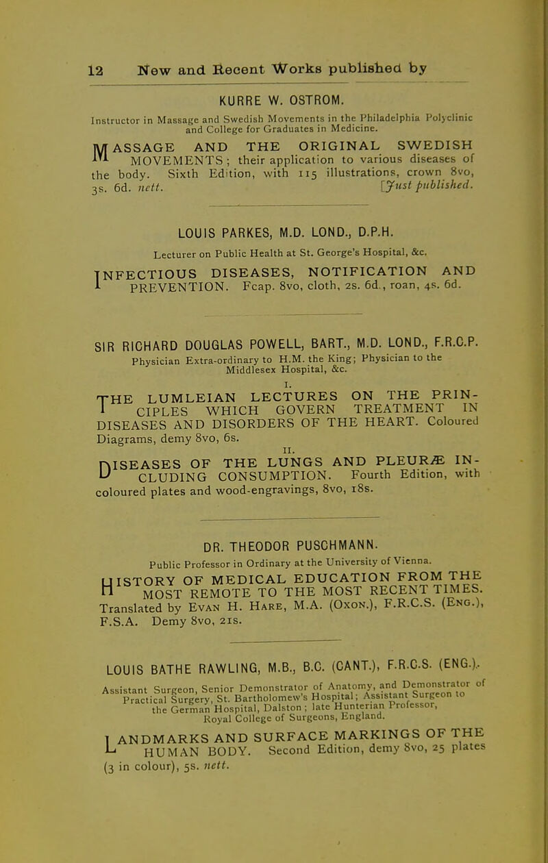 KURRE W. OSTROM. Instructor in Massage and Swedish Movements in the Philadelphia Polyclinic and College for Graduates in Medicine. MASSAGE AND THE ORIGINAL SWEDISH MOVEMENTS; their application to various diseases of the body. Sixth Edition, with 115 illustrations, crown 8vo, 3s. 6d. [Just published. LOUIS PARKES, M.D. LOND., D.P.H. Lecturer on Public Health at St. George's Hospital, &c. INFECTIOUS DISEASES, NOTIFICATION AND ^ PREVENTION. Fcap. 8vo, cloth, 28. 6d., roan, 4s. 6d. SIR RICHARD DOUGLAS POWELL, BART., M.D. LOND., F.R.O.P. Physician Extra-ordinary to H.M. the King; Physician to the Middlesex Hospital, &c. THE LUMLEIAN LECTURES ON THE PRIN- ' CIPLES WHICH GOVERN TREATMENT IN DISEASES AND DISORDERS OF THE HEART. Coloured Diagrams, demy 8vo, 6s. II. niSEASES OF THE LUNGS AND PLEURiE IN- ^ CLUDING CONSUMPTION. Fourth Edition, with coloured plates and wood-engravings, 8vo, i8s. DR. THEODOR PUSCHMANN. Public Professor in Ordinary at the University of Vienna. UISTORY OF MEDICAL EDUCATION FROM THE n MOST REMOTE TO THE MOST RECENT TIMES. Translated by Evan H. Hare, M.A. (Oxon.), F.R.C.S. (Eng.), F.S.A. Demy 8vo. 21s. LOUIS BATHE RAWLING, M.B., B.C. (CANT.), F.R.C.S. (ENG.).. Assistant Surgeon, Senior Demonstrator of Anatomy, and Demonstrator of Practical Surgery, St. Bartholomew's Hospital; Assistant Surgeon to the German Hospital, Dalston ; late Hunterian Professor, Royal College of Surgeons, England. 1 ANDMARKS AND SURFACE MARKINGS OF THE ^ HUMAN BODY. Second Edition, demy bvo, 25 plates (3 in colour), 5s. nett.