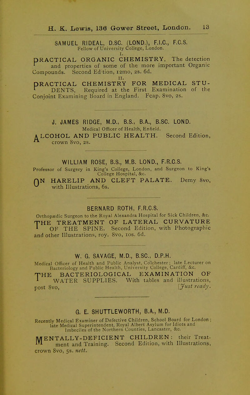 SAMUEL RIDEAL, D.SC. (LOND.), F.I.C., F.C.S. Fellow of University College, London. I. PRACTICAL ORGANIC CHEMISTRY. The detection ' and properties of some of the more important Organic Compounds. Second Ed tion, i2mo, 2S. 6d. II. PRACTICAL CHEMISTRY FOR MEDICAL STU- ^ DENTS, Required at the First Examination of the Conjoint Examining Board in England. Fcap. 8vo, 2S. J. JAMES RIDGE, M.D., B.S., B.A., B.SC. LOND. Medical Officer of Health, Enfield. A LCOHOL AND PUBLIC HEALTH. Second Edition, crown 8vo, 2S. WILLIAM ROSE, B.S., M.B. LOND., F.R.C.S. Professor of Surgery in King's College, London, and Surgeon to King's College Hospital, &c. QN HARELIP AND CLEFT PALATE. Demy 8vo, ^ with Illustrations, 6s. BERNARD ROTH, F.R.C.S. Orthopaedic Surgeon to the Royal Alexandra Hospital for Sick Children, &c. •THE TREATMENT OF LATERAL CURVATURE * OF THE SPINE. Second Edition, with Photographic and other Illustrations, roy. 8vo, los. 6d. W. G. SAVAGE, M.D., B.SC, D.P.H. Medical Officer of Health and Public Analyst, Colchester; late Lecturer on Bacteriology and Public Health, University College, Cardiff, &c. nPHE BACTERIOLOGICAL EXAMINATION OF ^ WATER SUPPLIES. With tables and illustrations, post 8vo, ly'tst ready. G. E. 8HUTTLEW0RTH, B.A., M.D. Recently Medical Examiner of Defective Children, School Board for London ; late Medical Superintendent, Royal Albert Asylum for Idiots and Imbeciles of the Northern Counties, Lancaster, &c. ENTALLY-DEFICIENT CHILDREN: their Treat- ment and Training. Second Edition, with Illustrations, crown Svo, 5s. nett. M