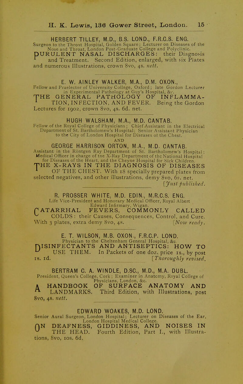 HERBERT TILLEY, M.D., B.S. LOND., F.R.C.S. ENG. Surgeon to the Throit Hospital, Golden Square ; Lecturer on Diseases of the Nose and Throat, London Post-Graduate College and Polyclinic. pURULENT NASAL DISCHARGES: their Diagnosis and Treatment. Second Edition, enlarged, with i-lx Plates and numerous Illustrations, crown 8vo, 4s. iiitt. E. W. AINLEY WALKER, M.A., D.M. OXON., Fellow and Praelectnr of University College, Oxford; late Gordon Lecturer in Experimental Pathology at Guy's Hospital, &o. THE GENERAL PATHOLOGY OF INFLAMMA- ^ TION, INFECTION, AND FEVER. Being the Gordon Lectures for 1902, crown 8vo, 4s. 6d. net. HUGH WALSHAM, M.A., M.D. CANTAB. Fellow of the Royal College of Physicians ; Chief Assistant in the Electrical Department of St. Bartholomew's Hospital; Senior Assistant Physician to the City of London Hospital for Diseases of the Chest. AND GEORGE HARRISON ORTON, M.A., M.D. CANTAB. Assistant in the Rontgen Ray Department of St. Bartholomew's Hospital: Medical Officer in charge of tne X-Ray Department of the National Hospital for Diseases of the Heart, and the Cheyne Hospital for Sick Children. THE X-RAYS IN THE DIAGNOSIS OF DISEASES *■ OF THE CHEST. With 18 specially prepared plates from selected negatives, and other illustrations, demy 8vo, 6s. net. [^iist published. R. PROSSER WHITE, M.D. EDIN., M.R.C.S. ENG. Life Vice-President and Honorary Medical Officer, Royal Albert Edward Infirmary, Wigan. f ATARRHAL FEVERS, COMMONLY CALLED ^ COLDS : their Causes, Consequences, Control, and Cure. With 3 plates, extra demy 8vo, 4s. [Noiv ready. E. T. WILSON, M.B. OXON., F.R.C.P. LOND. Physician to the Cheltenham General Hospital, &c DISINFECTANTS AND ANTISEPTICS: HOW TO ^ USE THEM. In Packets of one doz. price is., by post IS. id. [T/ioroughly revised, BERTRAM C. A. WINDLE, D.SC, M.D., M.A. DUBL President, Queen's College, Cork ; Examiner in Anatomy, Royal College of Physicians, London, &c. A HANDBOOK OF SURFACE ANATOMY AND LANDMARKS. Third Edition, with Illustrations, post 8vo, 4s. itett. EDWARD W0AKE8, M.D. LOND. Senior Aural Surgeon, London Hospital; Lecturer on Diseases of the Ear, London Hospital Medical College. HN DEAFNESS, GIDDINESS, AND NOISES IN THE HEAD. Fourth Edition, Part I., with Illustra- tions, 8vo, ICS. 6d.