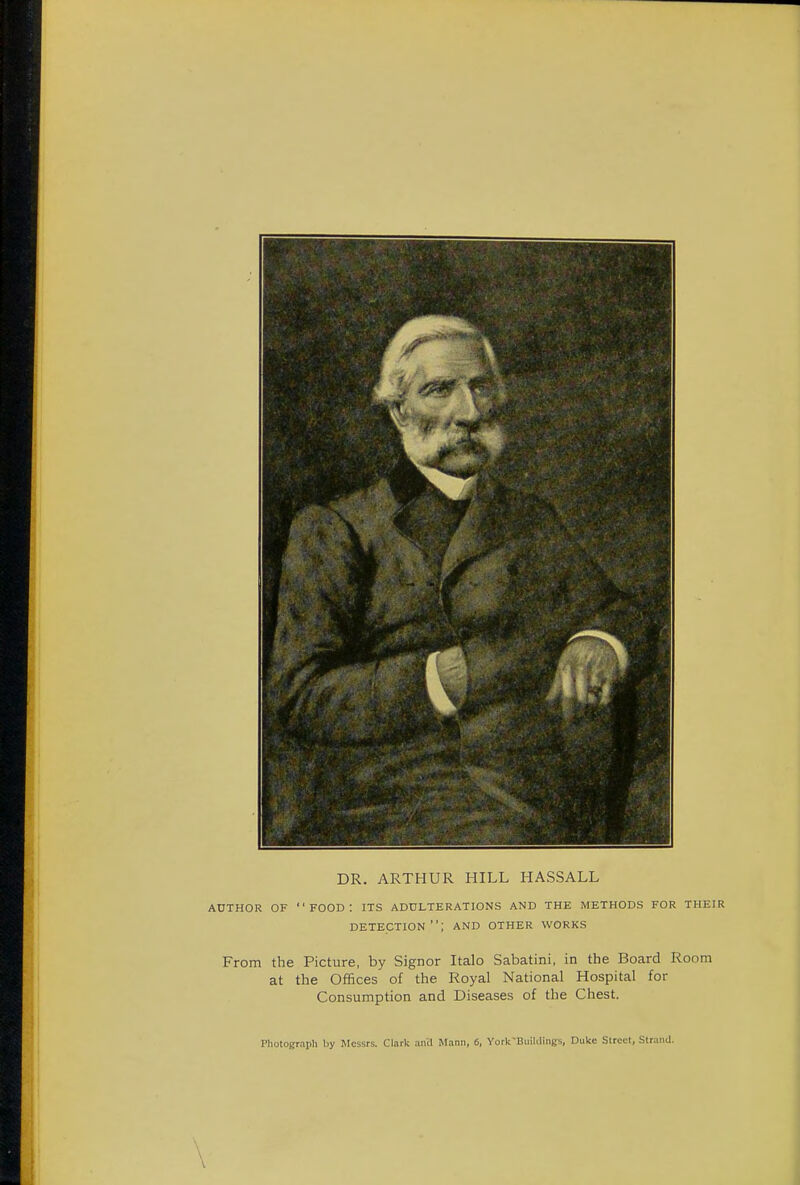 DR. ARTHUR HILL HASSALL AUTHOR OF FOOD: ITS ADULTERATIONS AND THE METHODS FOR THEIR detection; and other works From the Picture, by Signor Italo Sabatini, in the Board Room at the Offices of the Royal National Hospital for Consumption and Diseases of the Chest. Photograph by Messrs. Clark and Mann, 6, York-Buildings, Duke Street, Strand.