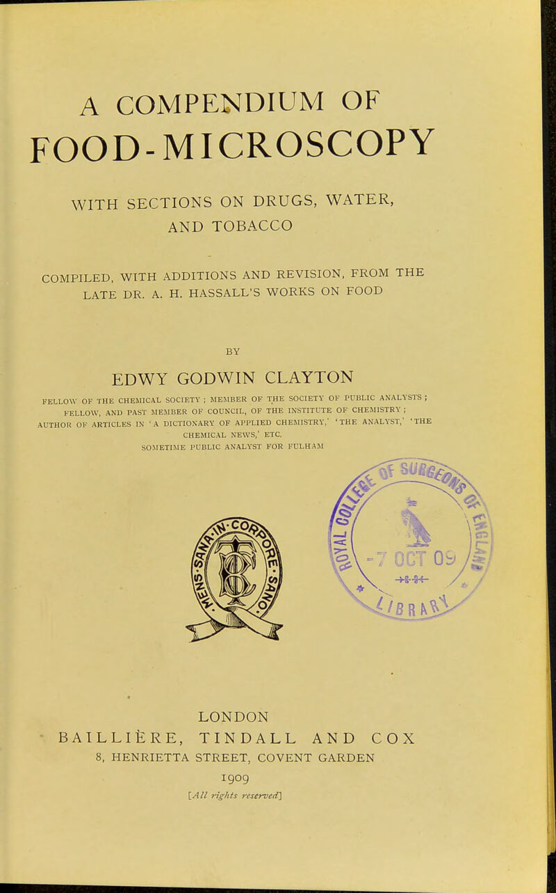 A COMPENDIUM OF FOOD-MICROSCOPY WITH SECTIONS ON DRUGS, WATER, AND TOBACCO COMPILED, WITH ADDITIONS AND REVISION, FROM THE LATE DR. A. H. HASSALL'S WORKS ON FOOD BY EDWY GODWIN CLAYTON FELLOW OF THE CHEMICAL SOCIETY ; MEMBER OF THE SOCIETY OF PUBLIC ANALYSTS ; FELLOW, AND PAST MEMBER OF COUNCIL, OF THE INSTITUTE OF CHEMISTRY ; AUTHOR OF ARTICLES IN 'A DICTIONARY OF APPLIED CHEMISTRY,' 'THE ANALYST, 'THE CHEMICAL NEWS,' ETC. SOMETIME PUBLIC ANALYST FOR FULHAM LONDON BAILLIERE, TINDALL AND COX 8, HENRIETTA STREET, COVENT GARDEN 1909 [All riff his reserved]