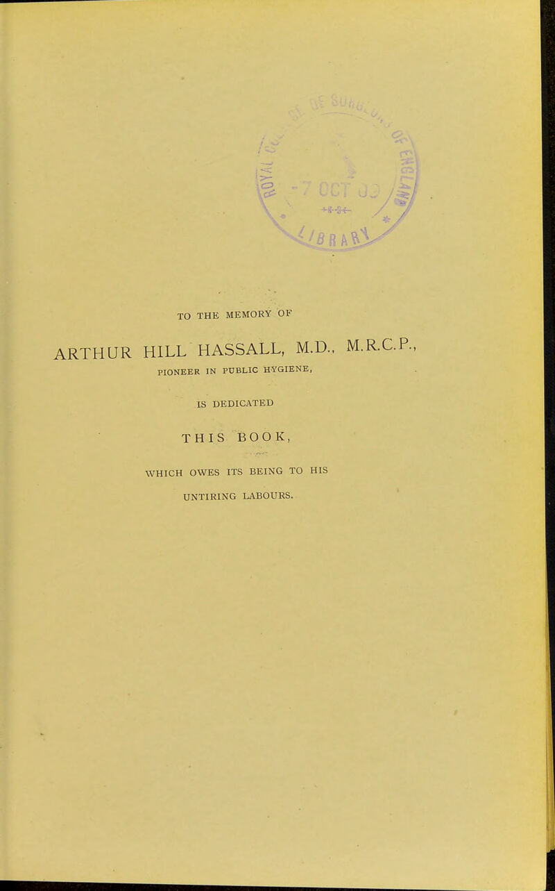 -Mr-S-f- TO THE MEMORY OF ARTHUR HILL HASSALL, M.D.. M.R.C.P. PIONEER IN PUBLIC HYGIENE, IS DEDICATED THIS BOOK, WHICH OWES ITS BEING TO HIS UNTIRING LABOURS.