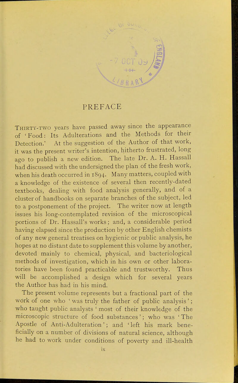 Thirty-two years have passed away since the appearance of 'Food: Its Adulterations and the Methods for their Detection.' At the suggestion of the Author of that work, it was the present writer's intention, hitherto frustrated, long ago to publish a new edition. The late Dr. A. H. Hassall had discussed with the undersigned the plan of the fresh work, when his death occurred in 1894. Many matters, coupled with a knowledge of the existence of several then recently-dated textbooks, dealing with food analysis generally, and of a cluster of handbooks on separate branches of the subject, led to a postponement of the project. The writer now at length issues his long-contemplated revision of the microscopical portions of Dr. Hassall's works; and, a considerable period having elapsed since the production by other English chemists of any new general treatises on hygienic or public analysis, he hopes at no distant date to supplement this volume by another, devoted mainly to chemical, physical, and bacteriological methods of investigation, which in his own or other labora- tories have been found practicable and trustworthy. Thus will be accomplished a design which for several years the Author has had in his mind. The present volume represents but a fractional part of the work of one who ' was truly the father of public analysis'; who taught public analysts ' most of their knowledge of the microscopic structure of food substances'; who was ' The Apostle of Anti-Adulteration'; and ' left his mark bene- ficially on a number of divisions of natural science, although he had to work under conditions of poverty and ill-health